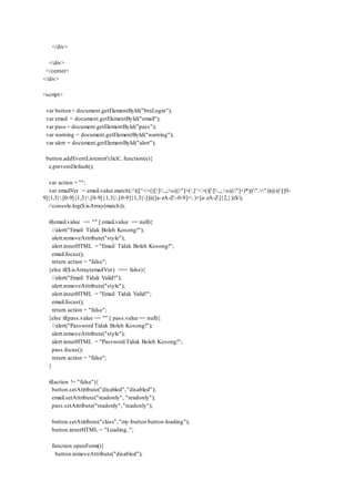 </div>
</div>
</center>
</div>
<script>
var button = document.getElementById("btnLogin");
var email = document.getElementById("email");
var pass = document.getElementById("pass");
var warning = document.getElementById("warning");
var alert = document.getElementById("alert");
button.addEventListener('click', function(e){
e.preventDefault();
var action = "";
var emailVer = email.value.match(/^(([^<>()[].,;:s@"]+(.[^<>()[].,;:s@"]+)*)|(".+"))@(([[0-
9]{1,3}.[0-9]{1,3}.[0-9]{1,3}.[0-9]{1,3}])|(([a-zA-Z-0-9]+.)+[a-zA-Z]{2,}))$/);
//console.log($.isArray(match));
if(email.value == "" || email.value == null){
//alert("Email Tidak Boleh Kosong!");
alert.removeAttribute("style");
alert.innerHTML = "Email Tidak Boleh Kosong!";
email.focus();
return action = "false";
}else if($.isArray(emailVer) === false){
//alert("Email Tidak Valid!");
alert.removeAttribute("style");
alert.innerHTML = "Email Tidak Valid!";
email.focus();
return action = "false";
}else if(pass.value == "" || pass.value == null){
//alert("Password Tidak Boleh Kosong!");
alert.removeAttribute("style");
alert.innerHTML = "Password Tidak Boleh Kosong!";
pass.focus();
return action = "false";
}
if(action != "false"){
button.setAttribute("disabled","disabled");
email.setAttribute("readonly", "readonly");
pass.setAttribute("readonly","readonly");
button.setAttribute("class","my-button button-loading");
button.innerHTML = "Loading..";
function openForm(){
button.removeAttribute("disabled");
 