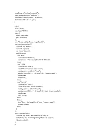email.removeAttribute("readonly");
pass.removeAttribute("readonly");
button.setAttribute("class","my-button");
button.innerHTML = "Login";
}
$.ajax({
type: "POST",
dataType:"JSON",
data: {
email: email.value,
pass:pass.value
},
url: "{base_url}AjaxProcess/loginSekolah",
success:function(data){
//console.log("Ready!");
//console.log(data);
var status =data.stat;
switch(status){
case "YES":
//console.log("Berhasil!");
location.href = "{base_url}Sekolah/dashboard";
break;
case "PASS":
//console.log("pass!");
//alert("Maaf password anda salah!");
warning.removeAttribute("style");
warning.innerHTML = "<b>Maaf!</b> Password salah!";
openForm();
pass.focus();
break;
case "EMAIL":
//console.log("email!");
//alert("Maaf email belum terdaftar!");
warning.removeAttribute("style");
warning.innerHTML = "<b>Maaf!</b> Email belum terdaftar!";
openForm();
email.focus();
break;
default:
alert("Sorry! But Something Wrong! Please try again!");
location.reload();
break;
}
},
error: function(error){
//console.log("Sorry! But Something Wrong!");
alert("Sorry! But Something Wrong! Please try again!");
//location.reload();
}
});
 