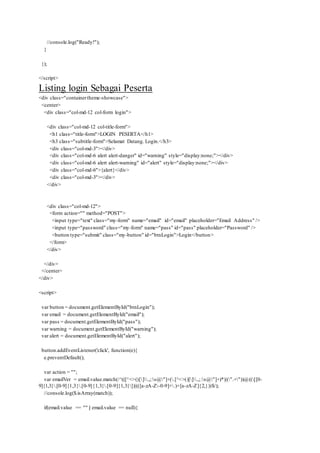 //console.log("Ready!");
}
});
</script>
Listing login Sebagai Peserta
<div class="containertheme-showcase">
<center>
<div class="col-md-12 col-form login">
<div class="col-md-12 col-title-form">
<h1 class="title-form">LOGIN PESERTA</h1>
<h3 class="subtitle-form">Selamat Datang. Login.</h3>
<div class="col-md-3"></div>
<div class="col-md-6 alert alert-danger" id="warning" style="display:none;"></div>
<div class="col-md-6 alert alert-warning" id="alert" style="display:none;"></div>
<div class="col-md-6">{alert}</div>
<div class="col-md-3"></div>
</div>
<div class="col-md-12">
<form action="" method="POST">
<input type="text" class="my-form" name="email" id="email" placeholder="Email Address" />
<input type="password" class="my-form" name="pass" id="pass" placeholder="Password" />
<button type="submit" class="my-button" id="btnLogin">Login</button>
</form>
</div>
</div>
</center>
</div>
<script>
var button = document.getElementById("btnLogin");
var email = document.getElementById("email");
var pass = document.getElementById("pass");
var warning = document.getElementById("warning");
var alert = document.getElementById("alert");
button.addEventListener('click', function(e){
e.preventDefault();
var action = "";
var emailVer = email.value.match(/^(([^<>()[].,;:s@"]+(.[^<>()[].,;:s@"]+)*)|(".+"))@(([[0-
9]{1,3}.[0-9]{1,3}.[0-9]{1,3}.[0-9]{1,3}])|(([a-zA-Z-0-9]+.)+[a-zA-Z]{2,}))$/);
//console.log($.isArray(match));
if(email.value == "" || email.value == null){
 