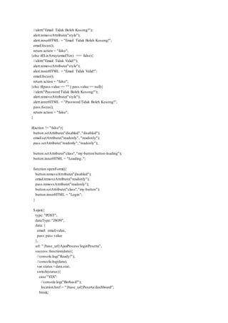 //alert("Email Tidak Boleh Kosong!");
alert.removeAttribute("style");
alert.innerHTML = "Email Tidak Boleh Kosong!";
email.focus();
return action = "false";
}else if($.isArray(emailVer) === false){
//alert("Email Tidak Valid!");
alert.removeAttribute("style");
alert.innerHTML = "Email Tidak Valid!";
email.focus();
return action = "false";
}else if(pass.value == "" || pass.value == null){
//alert("Password Tidak Boleh Kosong!");
alert.removeAttribute("style");
alert.innerHTML = "Password Tidak Boleh Kosong!";
pass.focus();
return action = "false";
}
if(action != "false"){
button.setAttribute("disabled","disabled");
email.setAttribute("readonly", "readonly");
pass.setAttribute("readonly","readonly");
button.setAttribute("class","my-button button-loading");
button.innerHTML = "Loading..";
function openForm(){
button.removeAttribute("disabled");
email.removeAttribute("readonly");
pass.removeAttribute("readonly");
button.setAttribute("class","my-button");
button.innerHTML = "Login";
}
$.ajax({
type: "POST",
dataType:"JSON",
data: {
email: email.value,
pass:pass.value
},
url: "{base_url}AjaxProcess/loginPeserta",
success:function(data){
//console.log("Ready!");
//console.log(data);
var status =data.stat;
switch(status){
case "YES":
//console.log("Berhasil!");
location.href = "{base_url}Peserta/dashboard";
break;
 