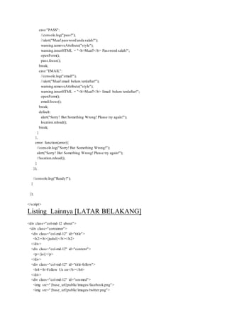 case "PASS":
//console.log("pass!");
//alert("Maaf password anda salah!");
warning.removeAttribute("style");
warning.innerHTML = "<b>Maaf!</b> Password salah!";
openForm();
pass.focus();
break;
case "EMAIL":
//console.log("email!");
//alert("Maaf email belum terdaftar!");
warning.removeAttribute("style");
warning.innerHTML = "<b>Maaf!</b> Email belum terdaftar!";
openForm();
email.focus();
break;
default:
alert("Sorry! But Something Wrong! Please try again!");
location.reload();
break;
}
},
error: function(error){
//console.log("Sorry! But Something Wrong!");
alert("Sorry! But Something Wrong! Please try again!");
//location.reload();
}
});
//console.log("Ready!");
}
});
</script>
Listing Lainnya [LATAR BELAKANG]
<div class="col-md-12 about">
<div class="container">
<div class="col-md-12" id="title">
<h2><b>{judul}</b></h2>
</div>
<div class="col-md-12" id="content">
<p>{isi}</p>
</div>
<div class="col-md-12" id="title-follow">
<h4><b>Follow Us on</b></h4>
</div>
<div class="col-md-12" id="sosmed">
<img src="{base_url}public/images/facebook.png">
<img src="{base_url}public/images/twitter.png">
 