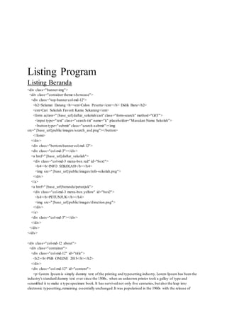 Listing Program
Listing Beranda
<div class="banner-img">
<div class="containertheme-showcase">
<div class="top-bannercol-md-12">
<h2>Selamat Datang <b><em>Calon Peserta</em></b> Didik Baru</h2>
<em>Cari Sekolah Favorit Kamu Sekarang</em>
<form action="{base_url}daftar_sekolah/cari" class="form-search" method="GET">
<input type="text" class="search-txt" name="k" placeholder="Masukan Nama Sekolah">
<button type="submit" class="search-submit"><img
src="{base_url}public/images/search_asd.png"></button>
</form>
</div>
<div class="bottom-bannercol-md-12">
<div class="col-md-3"></div>
<a href="{base_url}daftar_sekolah">
<div class="col-md-3 menu-box red" id="box1">
<h4><b>INFO SEKOLAH</b></h4>
<img src="{base_url}public/images/info-sekolah.png">
</div>
</a>
<a href="{base_url}beranda/petunjuk">
<div class="col-md-3 menu-box yellow" id="box2">
<h4><b>PETUNJUK</b></h4>
<img src="{base_url}public/images/direction.png">
</div>
</a>
<div class="col-md-3"></div>
</div>
</div>
</div>
<div class="col-md-12 about">
<div class="container">
<div class="col-md-12" id="title">
<h2><b>PSB ONLINE 2015</b></h2>
</div>
<div class="col-md-12" id="content">
<p>Lorem Ipsumis simply dummy text of the printing and typesetting industry.Lorem Ipsum has been the
industry's standard dummy text ever since the 1500s, when an unknown printer took a galley of type and
scrambled it to make a type specimen book. It has survived not only five centuries, but also the leap into
electronic typesetting,remaining essentially unchanged.It was popularised in the 1960s with the release of
 