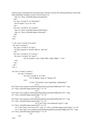 Letraset sheets containing Lorem Ipsumpassages, and more recently with desktop publishing software like
Aldus PageMaker including versions of Lorem Ipsum.</p>
<img src="{base_url}public/images/petunjuk.png">
</div>
<div class="col-md-12" id="title-follow">
<h4><b>Follow Us on</b></h4>
</div>
<div class="col-md-12" id="sosmed">
<img src="{base_url}public/images/facebook.png">
<img src="{base_url}public/images/twitter.png">
</div>
</div>
</div>
<!--<div class="col-md-12 pie-chart">
<div class="container">
<div class="col-md-12" id="title">
<h2>Data Statistik <b>JALUR PSB</b> 2015</h2>
</div>
<div class="col-md-12" id="content">
<div class="col-md-4" id="chart1">
<div id="chartdiv" style="width: 100%; height: 400px;" ></div>
</div>
</div>
</div>
</div>-->
<div class="col-md-12 partner">
<div class="container">
<div class="col-md-12" id="title">
<h2><b>Bekerja Sama</b> Dengan</h2>
</div>
<ul class="list-partner" style="margin:0px; padding:0px;">
<li><a
href="http://www.certiport.com/Portal/desktopdefault.aspx?tabid=664&roleid=101"><img
src="{base_url}public/images/partner1.jpg"></a></li>
<li><a
href="http://www.certiport.com/Portal/desktopdefault.aspx?tabid=664&roleid=101"><img
src="{base_url}public/images/partner2.jpg"></a></li>
<li><a
href="http://www.certiport.com/Portal/desktopdefault.aspx?tabid=667&roleid=101"><img
src="{base_url}public/images/partner3.jpg"></a></li>
<li><a href="http://www.imiawards.org.uk/"><img
src="{base_url}public/images/partner4.gif"></a></li>
<li><a href="http://www.cisco.com/"><img src="{base_url}public/images/partner5.jpg"></a></li>
<li><a href="http://www.certiport.com/Portal/desktopdefault.aspx?tabid=666&roleid=101"><img
src="{base_url}public/images/partner6.jpg"></a></li>
</ul>
</div>
</div>
 