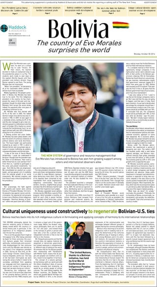 This advertising supplement is produced by Haddock & Associates and did not involve the reporting or editing staff of The New York Times 
ADVERTISEMENT ADVERTISEMENT 
Bolivia 
The country of Evo Morales 
surprises the world 
When Evo Morales was a pre-teen, 
he went on a school 
trip to Lake Titicaca. On 
their return, his teacher 
decided to make an unplanned stop at 
the presidential palace in La Paz. The 
students were made to wait days in 
the capital’s Murillo Square until then 
president and military dictator Hugo 
Banzer agreed to see them. The young 
Morales was not impressed. 
“When I am president,” he declared to 
all of his classmates within earshot, “I 
will be much more accessible.” 
Widely regarded as ‘the people’s presi-dent’ 
in Bolivia, Evo Morales has been 
true to his word. The first indigenous 
president in the country, he has cham-pioned 
the cause of the poor and mar-ginalized, 
though his allies today include 
Bolivians from across the social strata. 
Indeed, his popularity after nine years of 
presidency continues to rise. 
Mr. Morales was first elected with 
53.7% of the vote in 2005, the widest 
election margin since democracy was re-stored 
in 1982. In 2009, he won again in 
a landslide victory, landing 64.2% of the 
vote (he also managed to get a new con-stitution 
passed in a referendum vote that 
year). In October 2014, thanks to a recent 
ruling by the Constitutional Court, he ran 
again and won with over 60% of Bolivians 
voting him in for a third term. 
A lifelong activist and union leader, 
Mr. Morales has been jailed, beaten, and 
been the victim of numerous instances of 
political violence and racial discrimina-tion. 
The future leader was particularly 
marked by an event in 1981 in which a 
Bolivian farmer and coca grower was ac-cused 
of cocaine trafficking by soldiers, 
subsequently beaten and burned alive. 
“It was at the time of García Meza’s 
dictatorship. I could not understand it 
because I thought that the president was 
the father of all Bolivians. How could a 
father throw fuel on a son and burn him? 
From then on, I started to participate in 
the union and protest movements,” he 
says. “And little by little we progressed. 
We consolidated our position as a union 
leader, and we gained a lot of credibility 
from the national growth of our social 
movements. We reached congress, and 
from there it was a natural progression to 
the presidency.” 
Inclusion 
Not surprisingly, the fight against 
both poverty and racism were central 
themes of President Morales’ first term. 
He passed a law against racism and dis-crimination. 
He required all civil servants 
to learn one of Bolivia’s three indigenous 
languages – Quechua, Aymara, or Guar-aní 
– within two years (over 60% of Boliv-ians 
are of indigenous descent). 
The new president introduced referen-dums 
and citizen-led legislative initiatives 
in an effort to make Bolivia’s represen-tative 
democracy more direct. Over half 
of his deputies were comprised of rep-resentatives 
from social organizations, 
indigenous communities, blue-collar 
workers, farmers, neighborhood groups 
and labor. By 2010, Bolivians had the right 
to choose their Supreme Court judges. 
Mr. Morales expanded social welfare, 
introducing the 2006 Bono Juancito Pinto 
program, which provided a monthly sti-pend 
for each child in poorer families 
who attended school (since then, school 
attendance has increased fivefold); the 
2008 Renta Dignidad initiative that gave 
$344 per month to low-income citizens 
over 60 years old; and the 2009 Bono 
Juana Azurduy program to provide health 
care for uninsured mothers of children 
under one. He also doubled the mini-mum 
wage. 
The president launched a campaign 
that had eradicated illiteracy in the coun-try 
by 2009. He carried out agrarian re-form, 
distributing land to communities 
rather than individuals. And then he gave 
them free tractors. 
As a result, since 2006, more than 2.5 
million Bolivians have escaped from 
extreme and moderate poverty. By 
2009, heading into his second term, the 
gap between Bolivia’s top 10% richest 
and 10% poorest citizens had been re-duced 
by 60 times. His second cabinet 
was 50% female. 
“When I became president, I thought 
first of the fact that I was the first union 
leader to be elected. Then I thought that 
I had to run the country well. If I did badly 
as a leader, Bolivians would never elect 
another union leader again. 
Supreme Decree 2870 
Much of President Morales’ social 
achievements were possible as a result 
of one of his first acts as president, the 
nationalization of Bolivia’s hydrocarbon 
sector. Passed on May 1, 2006, the decree 
was a radical move that thrilled Bolivians 
and horrified international investors. 
In a complete reversal of their former 
agreements, foreign companies in the 
hydrocarbon sector were ordered to pay 
82% of their profits to the Bolivian gov-ernment, 
retaining 18% for themselves. 
Bolivia has South America’s second larg-est 
gas reserves; nationalization meant 
that government revenues topped $1.3 
billion that same year (in 2002, Bolivia 
had received just $173 million). That year 
was the first in time in 30 years that the 
Bolivian government had a fiscal surplus, 
and it has since maintained it. 
“I was very radical at first. I used to 
say that all the foreign companies had to 
go. But I was told that this was not going 
to happen, and that even in Cuba, there 
were investors. So we had to decide what 
percentage the companies should have. I 
commissioned a study to see if the com-panies 
would be profitable with just 18%. 
It concluded that yes, the companies 
would still be profitable with 18%, so that 
was what we decided,” says the presi-dent. 
“We didn’t initially expect national-ization 
to free us economically so quickly. 
Nobody foresaw that.” 
The new Bolivia 
Evo Morales’ leftist rhetoric abroad has of-ten 
bordered on the radical, an impression 
that his nationalization policies and state-centered 
economic approach at home 
have deepened. Yet in economic affairs, 
Mr. Morales has proven himself to be very 
fiscally conservative, baffling international 
analysts struggling to label his model. 
Bolivia under the Morales admin-istration 
has experienced a period of 
prosperity and calm. The nation’s GDP 
has doubled, public debt is well below 
regional averages, and Bolivia’s inter-national 
reserves have grown sevenfold 
to more than $15 billion, or 50% of GDP. 
The economy grew by 6.8% in 2013, and 
growth of 6% is expected this year. 
Mr. Morales’ economic policies, some-times 
referred to as Evonomics, have fo-cused 
on creating a mixed economy, one 
in which foreign companies and foreign 
investment are welcome. Heavy public 
investment in transport and telecommu-nications 
is expected to bring new eco-nomic 
rewards in the near future as the 
country pushes forward with its industri-alization 
program. Most importantly, Bo-livia, 
which was the second poorest nation 
in Latin America after Haiti before 2006, is 
now one of the region’s fastest growing. 
“What have we done? It’s simple,” 
concludes the president. “Politically, the 
re-founding of Bolivia; economically, na-tionalization; 
and socially, the redistribu-tion 
of wealth. That is the summary of our 
country’s model.” 
The New system of governance and resource management that 
Evo Morales has introduced to Bolivia has won him growing support among 
voters and international observers alike 
Vice-President García Linera 
discusses the “Golden Decade” 
Page 2 
See this report at 
www.haddockassociates.co.uk 
Monday, October 00 2014 
Extensive telecoms strategy 
furthers national goals 
Page 2 
Bolivia combines national 
integration with development 
Page 3 
Unique cultural identity spurs 
tourism sector development 
Page 4 
The sky’s the limit for Bolivia’s 
national airline BoA 
Page 3 
Cultural uniqueness used constructively to regenerate Bolivian-U.S. ties 
Bolivia reaches back into its rich indigenous culture in formulating and applying concepts of harmony to its international relationships 
The driving philosophy behind the 
external relations policy of Bolivia is 
deeply rooted within the country’s in-ternal 
history and, in particular, in the 
experience of its indigenous peoples 
over the last five centuries. 
This is not the paradox that it might at 
first appear to be. After being colonized 
by Spain for three centuries, the coun-try’s 
Aymara people then remained 
politically, institutionally and economi-cally 
disadvantaged for two centuries 
more until Evo Morales was elected as 
the nation’s first indigenous president 
in 2006. During all that time, as Bo-livia’s 
foreign minister, David Choque-huanca 
Céspedes, points out, “Our way 
of life had been interrupted, we were 
losing the sense of what it meant to be 
ourselves, prohibited from speaking 
our language and from organizing our 
lives and our society in the way we al-ways 
had, we were losing our culture.” 
Recovering this indigenous iden-tity 
was one of the principal objectives 
of the growing Aymara political con-sciousness 
from the 1980s onward, and 
it remains a major aim of the govern-ment 
today. Within the Andean indig-enous 
philosophy there are no words 
for ‘rich’ and ‘poor’, and instead there 
is the concept of qamiri, a person who 
lives well, a full life, a person who is 
independent and who is free to live the 
life he or she chooses. 
Mr. Choquehuanca points out that this 
concept does not oppose material de-velopment 
or democratic government, 
but instead expresses a complementa-ry, 
different way of looking at the world. 
He stresses that for the Aymara people, 
their relationship with Pachamama, 
with Mother Earth, means that all peo-ple 
and peoples are brothers and sis-ters, 
meant to live together in harmony. 
This concept of a natural spiritual-ity 
harmonious with our world and with 
the others inhabiting it does, of course, 
assume mutuality and reciprocity, as 
would be so among people of similar 
cultures. The road linking together the 
Andean countries, the Qhapaq Ñam, 
which was granted World Heritage sta-tus 
by UNESCO in 2014, is the ancient 
expression of the communication and 
exchanges between different groups of 
people sharing this common philosophy. 
Bolivia is thus returning to its ancient 
indigenous roots in seeking now to re-place 
the disharmony of five centuries 
by a different way of relating to others, 
both among Bolivians and in its exter-nal 
relations. An essential element in 
the country’s international relations is 
therefore the expectation of mutual re-spect 
for, and non-interference in, each 
country’s people, political and econom-ic 
systems and physical integrity. 
Mr. Choquehuanca feels that it’s 
with the United States that Bolivia has 
found most difficulty in establishing a 
new relationship of mutual respect. He 
mentions that the U.S. had in the past 
interfered in Bolivia’s internal affairs. 
From the beginning, the U.S. had been 
opposed to the candidacy of Mr. Mo-rales 
for the presidency and, in 2008, 
it became necessary to expel the U.S. 
ambassador, Philip S. Goldberg, who 
was consequently declared persona 
non-grata. 
Since then, the U.S. had been repre-sented 
in La Paz by a chargé d’affaires. 
Bolivia has always wished to rebuild 
relations with the U.S. but on a differ-ent 
and balanced basis, one of mutual 
respect. An agreement was reached in 
2011 to re-open full diplomatic rela-tions 
and this has been followed by a 
specific mutual respect agreement, the 
only one Bolivia has felt the need to sign 
with any country. 
So far, ambassadors have not been 
exchanged, although President Morales 
has emphasized that Bolivia continues 
to seek cooperation in many areas with 
the U.S., including opportunities for in-vestment 
in Bolivia, a traditional mar-ket 
for American companies but where 
Chinese businesses have recently been 
making inroads. 
The president adds that he “senses 
there is the goodwill in both govern-ments 
to improve relations between the 
two countries” on the basis of the mu-tual 
self-respect inherent in the Ayma-ra 
concepts of society and culture and 
with full regard for the Bolivian identity. 
“The United Nations, 
thanks to a Bolivian 
initiative, has held 
its first World 
Conference on 
Indigenous Peoples 
in September” 
David Choquehuanca Céspedes, 
Minister of Foreign Affairs 
Project Team: Belén Huerta, Project Director; Iara Mantiñán, Coordinator; Hugo Asch and Matteo Gramaglia, Journalists 
QR 
CODE 
 