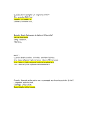 Questão: Como compilar um programa em C#?
Com as teclas Ctrl+Enter
Usando o comando csc.
Usando o comando boot.
Questão: Quais Categorias de dados o C# suporta?
Valor e Referência.
String e Boolean.
Int e Char.
00:22:17
Questão: Sobre classes, assinale a alternativa correta:
Uma classe só pode implementar no máximo 40 interfaces.
Uma classe pode implementar mais de uma interface.
Uma classe só pode implementar uma interface.
Questão: Assinale a alternativa que corresponde aos tipos de controles ActiveX
Compostos e Distribuídos.
Metatag e Encapsulado.
Customizados e Compostos.
 