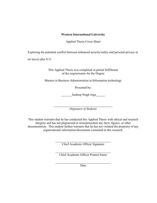 Western International University
Applied Thesis Cover Sheet
Exploring the potential conflict between enhanced security/safety and personal privacy in
air travel after 9/11
This Applied Thesis was completed in partial fulfillment
of the requirements for the Degree
Masters in Business Administration in Information technology
Presented by:
_______Jasdeep Singh Joga______
______________________________________
(Signature of Student)
This student warrants that he has conducted this Applied Thesis with ethical and research
integrity and has not plagiarized or misrepresented any facts, figures, or other
documentation. This student further warrants that he has not violated the propriety of any
organizational information/documents contained in this research.
____________________________________
Chief Academic Officer Signature
____________________________________
Chief Academic Officer Printed Name
____________________________________
Date
 