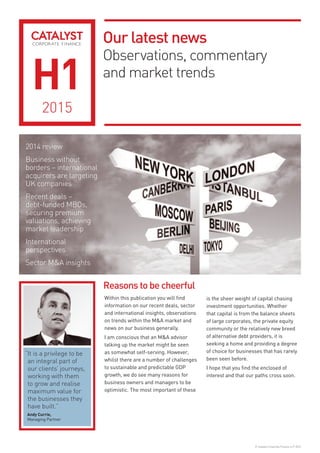 Our latest news
Observations, commentary
and market trends
© Catalyst Corporate Finance LLP 2015
H1
2015
2014 review
Business without
borders – international
acquirers are targeting
UK companies
Recent deals –
debt-funded MBOs,
securing premium
valuations, achieving
market leadership
International
perspectives
Sector M&A insights
Reasons to be cheerful
Within this publication you will find
information on our recent deals, sector
and international insights, observations
on trends within the M&A market and
news on our business generally.
I am conscious that an M&A advisor
talking up the market might be seen
as somewhat self-serving. However,
whilst there are a number of challenges
to sustainable and predictable GDP
growth, we do see many reasons for
business owners and managers to be
optimistic. The most important of these
is the sheer weight of capital chasing
investment opportunities. Whether
that capital is from the balance sheets
of large corporates, the private equity
community or the relatively new breed
of alternative debt providers, it is
seeking a home and providing a degree
of choice for businesses that has rarely
been seen before.
I hope that you find the enclosed of
interest and that our paths cross soon.
“It is a privilege to be
an integral part of
our clients’ journeys,
working with them
to grow and realise
maximum value for
the businesses they
have built.”
Andy Currie,
Managing Partner
 