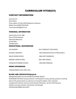 CURRICULUM VITAE(CV)
CONTACT INFORMATION
Surname:Tom
Name:Sediro
Postal address:P.O.Box 405378,Gaborone Botswana
Mobile Phone:(00267)76233349
E-mail:tomsediro@gmail.com
PERSONAL INFORMATION
Date of Birth:14 Oct 1989
Place of Birth:Gaborone
Nationality:Motswana
Gender:Male
ID#:689412613
EDUCATIONAL BACKGROUND
LSA ACADEMY 2011-PASS(SALES EXCELLENCE)
BA ISAGO UNIVERSITY 2010-PASS(CERTIFICATE OF PROFICIENCY)
NALEDI SENIOR SCHOOL 2006-2007-PASS(BGCSE)
MARANG JUNIOR SCHOOL 2003-2005-PASS(JC)
TSHOLOFELO PRIMARY SCHOOL 1996-2002-PASS(PSLE)
WORK EXPERIENCE
1)PERIOD:MARCH 2012-APRIL 2013
BLAKE AND ASSOCIATES(pty)Ltd
DESIGNATION:DEBT COLLECTOR AND TELEPHONE TRACER
RESPONSIBILITIES:Debt recovery,collection and telephone tracing,capturing payments and filing
physical files,giving reports to supervisors,ensuring that debtors honor payments
arrangements,Entering new files and all required information into the Credit Resource
Software,assisting customers with prompt and thorough.
2)PERIOD:NOVEMBER 2014-DATE
 