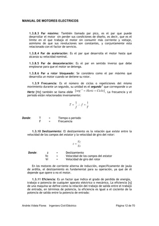 MANUAL DE MOTORES ELECTRICOS
Andrés Videla Flores Ingeniero Civil Eléctrico Página 12 de 70
1.3.8.3 Par máximo: También llamado par pico, es el par que puede
desarrollar el motor sin perder sus condiciones de diseño, es decir, que es el
limite en el que trabaja el motor sin consumir más corriente y voltaje,
asimismo de que sus revoluciones son constantes, y conjuntamente esta
relacionado con el factor de servicio.
1.3.8.4 Par de aceleración: Es el par que desarrolla el motor hasta que
alcanza su velocidad nominal.
1.3.8.5 Par de desaceleración: Es el par en sentido inverso que debe
emplearse para que el motor se detenga.
1.3.8.6 Par a rotor bloqueado: Se considera como el par máximo que
desarrolla un motor cuando se detiene su rotor.
1.3.9 Frecuencia: Es el número de ciclos o repeticiones del mismo
movimiento durante un segundo, su unidad es el segundo-1
que corresponde a un
Hertz [Hz] también se llama ciclo ][ 1
CicloHertzseg ==−
. La frecuencia y el
periodo están relacionados inversamente:
T
f
f
T
11
=∴=
1.3.10 Deslizamiento: El deslizamiento es la relación que existe entre la
velocidad de los campos del estator y la velocidad de giro del rotor:
Vr
Vc
z =
Donde: z = Deslizamiento
Vc = Velocidad de los campos del estator
Vr = Velocidad de giro del rotor
En los motores de corriente alterna de inducción, específicamente de jaula
de ardilla, el deslizamiento es fundamental para su operación, ya que de él
depende que opere o no el motor.
1.3.11 Eficiencia: Es un factor que indica el grado de perdida de energía,
trabajo o potencia de cualquier aparato eléctrico o mecánico, La eficiencia [η]
de una maquina se define como la relación del trabajo de salida entre el trabajo
de entrada, en términos de potencia, la eficiencia es igual a el cociente de la
potencia de salida entre la potencia de entrada:
Donde: T = Tiempo o periodo
F = Frecuencia
 