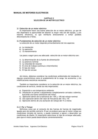 MANUAL DE MOTORES ELECTRICOS
Andrés Videla Flores Ingeniero Civil Eléctrico Página 18 de 70
CAPITULO 2
SELECCIÓN DE UN MOTOR ELECTRICO
2.1 Selección de un motor eléctrico
Es importante hacer una buena selección de un motor eléctrico, ya que de
ello dependerá la oportunidad de obtener la mayor vida útil del equipo, y una
máxima eficiencia, lo que retribuirá directamente a evitar posibles
descomposturas o fallas.
2.2 Fundamentos de selección de un motor eléctrico
La selección de un motor depende primordialmente de tres aspectos:
a) La instalación
b) La operación
c) El mantenimiento
Los pasos a seguir para una adecuada selección de un motor eléctrico son:
1) La determinación de la fuente de alimentación
2) La potencia nominal
3) La velocidad de rotación
4) El ciclo de trabajo (continuo o intermitente)
5) El tipo de motor
6) El tipo de carcasa
Así mismo, debemos considerar las condiciones ambientales de instalación, y
algunas características como el acoplamiento de la carga, los accesorios, y las
modificaciones mecánicas necesarias.
También es importante considerar en la selección de un motor eléctrico, las
condiciones de servicio, siendo las más importantes:
a) Exposición a una temperatura ambiente
b) Instalación en partes o alojamientos completamente cerrados o abiertos,
buscando una buena ventilación del motor.
c) Operación dentro de la tolerancia de +10% y -10% del voltaje nominal
d) Una operación dentro del valor de frecuencia del +5% y -5%
e) Operación dentro de una oscilación de voltaje del 1% o menos
2.2.1 Par o Torque
Definimos como par al conjunto de dos fuerzas de fuerzas de magnitudes
iguales pero de sentido contrario. El par se produce para que el motor rompa sus
condiciones iniciales de inercia, y pueda comenzar a operar y desarrollar sus
condiciones de diseño. Es importante seleccionar el tipo de arranque adecuado,
para que el motor pueda desarrollarse convenientemente.
 