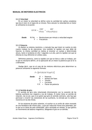 MANUAL DE MOTORES ELECTRICOS
Andrés Videla Flores Ingeniero Civil Eléctrico Página 19 de 70
2.2.2 Velocidad
En un motor la velocidad se define como la cantidad de vueltas completas
que da el rotor en el lapso de un minuto. Para calcular la velocidad de un motor
se utilizamos la ecuación:
esParesPolar
F
Polos
F
MPR
#
60
#
120
... ==
Donde: R.P.M. = Revoluciones por minuto o velocidad angular
F = Frecuencia
2.2.3 Potencia
Al diseñar un sistema mecánico, a menudo hay que tener en cuenta no solo
cuanto trabajo ha de ejecutarse, sino también la rapidez con que debe de
hacerse, la misma cantidad se realiza al levantar un cuerpo a determinada
altura, tanto si tardamos en ello 1 segundo o un año, pero la rapidez con que se
efectúa es muy diferente en ambos casos.
Definimos potencia, como la rapidez con que se lleva a cabo un trabajo, por
lo que es necesario definir, en la aplicación de un motor la potencia que se le va
a demandar.
Huelga decir, que en el caso de los motores eléctricos para determinar su
potencia utilizamos la siguiente fórmula:
[ ]..).(.)()(# SFPFIEFP η=
Donde: P = Potencia
#F = Número de fases
E = Tensión
I = Corriente
F.P. = Factor de potencia
2.2.4 Sentido de giro
El sentido de giro esta relacionado directamente con la conexión de las
bobinas auxiliares con respecto a las de trabajo. El motor tiene un sentido de
rotación, tan es así, que si se quiere que gire en sentido contrario, solo hay que
permutar o invertir las conexiones de las auxiliares, la entrada por la salida o
viceversa en las dos líneas.
En los estatores de polos salientes, el auxiliar es un anillo de cobre montado
en una hendidura del mismo polo, y que por inducción forma otra polaridad, por
lo que se le llama de polo sombreado, pero retrazado en tiempo, lo que genera
un movimiento de balance magnético, obligando el giro en un sentido.
 