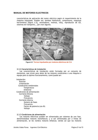 MANUAL DE MOTORES ELECTRICOS
Andrés Videla Flores Ingeniero Civil Eléctrico Página 21 de 70
características de aplicación del motor eléctrico según el requerimiento de la
maquina impulsada. Pueden ser: bombas hidráulicas, compresores, maquinas
herramienta [figura 2.2], ventiladores, molinos, reloj, reproductor de CD,
sistemas de transporte…, por citar algunos.
2.3.2 Características de instalación
Las características de instalación están formadas por un conjunto de
elementos, que sirven para dotar de las mejores condiciones a una maquina o
equipo para su óptimo funcionamiento, como puede ser:
Instalación:
Posición
Cimentación
Condiciones Ambientales
Temperatura
Ambiente
Condiciones de alimentación
Corriente Directa
Voltaje
Frecuencia
Corriente Alterna
Numero de fases
Frecuencia
Factor de potencia (cos Φ)
Voltaje
2.3.3 Condiciones de alimentación
Los motores eléctricos pueden ser alimentados por sistemas de una fase,
denominándose motores monofásicos; y si son alimentados por 2 líneas de
alimentación, se les nombra motores bifásicos; siendo así que los motores
Figura 2.2 Tornos impulsados por motores eléctricos de C.A.
 