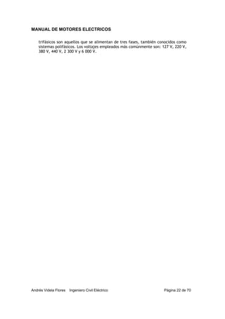 MANUAL DE MOTORES ELECTRICOS
Andrés Videla Flores Ingeniero Civil Eléctrico Página 22 de 70
trifásicos son aquellos que se alimentan de tres fases, también conocidos como
sistemas polifásicos. Los voltajes empleados más comúnmente son: 127 V, 220 V,
380 V, 440 V, 2 300 V y 6 000 V.
 