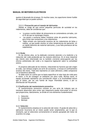 MANUAL DE MOTORES ELECTRICOS
Andrés Videla Flores Ingeniero Civil Eléctrico Página 25 de 70
queme el devanado de arranque. En muchos casos, los capacitores tienen fusible
de seguridad que se puede sustituir.
3.2.1.1 Precaución para el manejo de lubricantes
Debido al riesgo de que entren pequeñas partículas de suciedad en los
rodamientos, debe de considerase que:
• La grasa o aceite deben de almacenarse en contenedores cerrados, con
el fin de que se mantengan limpios.
• Las grasas y aceiteras deben limpiarse antes de ponerles lubricante,
para evitar que contaminen a los rodamientos.
• Debe evitase una lubricación excesiva de los rodamientos de bolas y
rodillos, ya que puede resultar en altas temperaturas de operación, en
un rápido deterioro de material lubricante, y una falla prematura de los
rodamientos.
3.2.2 Ruido
En los últimos años, se ha dedicado creciente atención a la medición y la
reducción del ruido producido por los motores eléctricos. En el área industrial
ese interés está relacionado con la también creciente preocupación por los
efectos ambientales del ruido y la respectiva legislación sobre la comodidad
sonora.
El proyecto adecuado de los motores, reduciendo los factores que dan origen
al ruido, casi siempre exigirá una serie de accesorios, o incluso el confinamiento
acústico del motor. Todo esto representa un coste adicional y debe compararse
con el beneficio obtenido.
Se debe tener en cuenta que no basta especificar el valor bajo de ruido para
el motor, a fin de conseguir un ambiente con poco ruido. Muchas veces, el
equipo accionado representa una contribución mayor a la incomodidad sonora
que el motor, por ser una fuente de mayor intensidad sonora, o por su
distribución de frecuencias.
3.3 Clasificación del mantenimiento preventivo
El mantenimiento preventivo consiste en una serie de trabajos que es
necesario desarrollar para evitar que maquinaria pueda interrumpir el servicio
que proporciona, básicamente, se divide en tres elementos fundamentales:
1. Selección
2. Instalación
3. Montaje
3.3.1 Selección
El mantenimiento empieza en la selección del motor. El grado de selección y
aplicación incorrecta de un motor puede variar ampliamente, por lo que es
necesario, que se seleccione correctamente el tamaño apropiado del motor de
acuerdo a la carga.
 