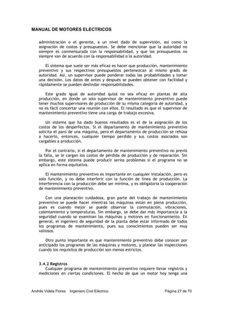 MANUAL DE MOTORES ELECTRICOS
Andrés Videla Flores Ingeniero Civil Eléctrico Página 27 de 70
administración o el gerente, a un nivel dado de supervisión, así como la
asignación de costos y presupuestos. Se debe mencionar que la autoridad no
siempre es conmensurada con la responsabilidad, y que los presupuestos no
siempre van de acuerdo con la responsabilidad o la autoridad.
El sistema que suele ser más eficaz es hacer que producción, mantenimiento
preventivo y sus respectivos presupuestos pertenezcan al mismo grado de
autoridad. Así, un supervisor puede ponderar todas las probabilidades y tomar
una decisión. Los datos de antes y después se pueden obtener con facilidad y
rápidamente se pueden deslindar responsabilidades.
Este grado igual de autoridad quizá no sea eficaz en plantas de alta
producción, en donde un solo supervisor de mantenimiento preventivo puede
tener muchos supervisores de producción de su misma categoría de autoridad, y
no es fácil concertar una reunión con ellos. El resultado es que el supervisor de
mantenimiento preventivo tiene una carga de trabajo excesiva.
Un sistema que ha dado buenos resultados es el de la asignación de los
costos de los desperfectos. Si el departamento de mantenimiento preventivo
solicita el paro de una máquina, pero el departamento de producción se rehúsa
a hacerlo, entonces, cualquier tiempo perdido y sus costos asociados son
cargables a producción.
Por el contrario, si el departamento de mantenimiento preventivo no previó
la falla, se le cargan los costos de pérdida de producción y de reparación. Sin
embargo, este sistema puede producir serios problemas si el programa no se
aplica en forma equitativa.
El mantenimiento preventivo es importante en cualquier instalación, pero es
solo función, y no debe interferir con la función de línea de producción. La
interferencia con la producción debe ser mínima, y es obligatoria la cooperación
de mantenimiento preventivo.
Con una planeación cuidadosa, gran parte del trabajo de mantenimiento
preventivo se puede hacer mientras las máquinas están en plena producción,
pues es cuando mejor se puede observar la conmutación, vibraciones,
calentamiento y temperaturas. Sin embargo, se debe dar más importancia a la
seguridad cuando se examinan las máquinas y motores en funcionamiento. En
general, el ingeniero de seguridad de la planta debe estar informado de todos
los programas de mantenimiento, pues sus conocimientos pueden ser muy
valiosos.
Otro punto importante es que mantenimiento preventivo debe conocer por
anticipado los programas de las máquinas y motores, y planear las inspecciones
cuando los requisitos de producción son menos estrictos.
3.4.2 Registros
Cualquier programa de mantenimiento preventivo requiere llevar registros y
mediciones en ciertas condiciones. El hecho de que un motor hoy tenga una
 