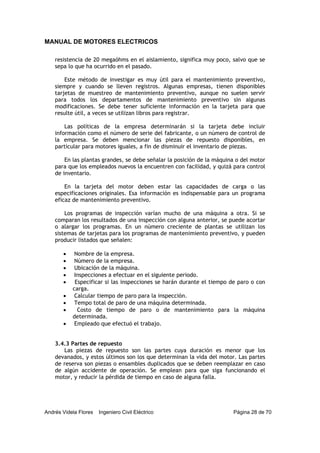 MANUAL DE MOTORES ELECTRICOS
Andrés Videla Flores Ingeniero Civil Eléctrico Página 28 de 70
resistencia de 20 megaóhms en el aislamiento, significa muy poco, salvo que se
sepa lo que ha ocurrido en el pasado.
Este método de investigar es muy útil para el mantenimiento preventivo,
siempre y cuando se lleven registros. Algunas empresas, tienen disponibles
tarjetas de muestreo de mantenimiento preventivo, aunque no suelen servir
para todos los departamentos de mantenimiento preventivo sin algunas
modificaciones. Se debe tener suficiente información en la tarjeta para que
resulte útil, a veces se utilizan libros para registrar.
Las políticas de la empresa determinarán si la tarjeta debe incluir
información como el número de serie del fabricante, o un número de control de
la empresa. Se deben mencionar las piezas de repuesto disponibles, en
particular para motores iguales, a fin de disminuir el inventario de piezas.
En las plantas grandes, se debe señalar la posición de la máquina o del motor
para que los empleados nuevos la encuentren con facilidad, y quizá para control
de inventario.
En la tarjeta del motor deben estar las capacidades de carga o las
especificaciones originales. Esa información es indispensable para un programa
eficaz de mantenimiento preventivo.
Los programas de inspección varían mucho de una máquina a otra. Si se
comparan los resultados de una inspección con alguna anterior, se puede acortar
o alargar los programas. En un número creciente de plantas se utilizan los
sistemas de tarjetas para los programas de mantenimiento preventivo, y pueden
producir listados que señalen:
• Nombre de la empresa.
• Número de la empresa.
• Ubicación de la máquina.
• Inspecciones a efectuar en el siguiente periodo.
• Especificar si las inspecciones se harán durante el tiempo de paro o con
carga.
• Calcular tiempo de paro para la inspección.
• Tempo total de paro de una máquina determinada.
• Costo de tiempo de paro o de mantenimiento para la máquina
determinada.
• Empleado que efectuó el trabajo.
3.4.3 Partes de repuesto
Las piezas de repuesto son las partes cuya duración es menor que los
devanados, y estos últimos son los que determinan la vida del motor. Las partes
de reserva son piezas o ensambles duplicados que se deben reemplazar en caso
de algún accidente de operación. Se emplean para que siga funcionando el
motor, y reducir la pérdida de tiempo en caso de alguna falla.
 