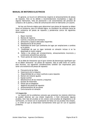 MANUAL DE MOTORES ELECTRICOS
Andrés Videla Flores Ingeniero Civil Eléctrico Página 29 de 70
En general, se incurre en deficiencias respecto al almacenamiento de piezas
de repuesto. Esto se ha debido a recomendaciones incompletas o vagas de
algunos fabricantes, falta de planeación o de conocimientos del personal de
compras o de la planta, y falta de comunicación entre el fabricante y el usuario.
No hay una fórmula mágica para determinar que piezas de repuesto se deben
llevar en existencia, pero un método lógico, es considerar las ventajas claras de
tener existencia de piezas de repuesto y ponderarlas contra las siguientes
desventajas:
1. Mayor inversión
2. Manejo de registros
3. Control y recuento de inventario
4. Almacenes y espacio adecuados requeridos
5. Obsolescencia de las piezas
6. Posibilidad de tener que cambiarlas de lugar por ampliaciones o cambios
en la planta
7. Posibilidad de que se sigan teniendo en almacén incluso si se ha
desechado el motor original
8. Daños a las piezas por envejecimiento, almacenamiento incorrecto y
condiciones atmosféricas adversas
9. Tener partes de reserva duplicadas
No se debe de interpretar que el gran número de desventajas signifiquen que
no se deben almacenar las piezas de repuesto. Sólo se pide tener en cuenta
esos factores. Las siguientes consideraciones también son importantes para
tener una existencia de piezas de repuesto:
a. Frecuencia de las fallas
b. Importancia de la máquina
c. Disponibilidad de un motor sustituto o para repuesto
d. Número de motores iguales
e. Equipo auxiliar
f. Obsolescencia de los motores y maquinas
g. Escasez de materiales
h. Piezas que se desgastan
i. Registros de piezas de repuesto
j. Almacenamiento de las piezas
k. Corta duración en almacén
3.5 Inspección
La mayoría de los problemas comunes que presentan los motores eléctricos
se pueden detectar por una simple inspección, o bien efectuando algunas
pruebas. Este tipo de pruebas se les conoce como pruebas de diagnóstico o de
verificación, se inician con la localización de fallas con las pruebas más simples,
y, el orden en que se desarrollan normalmente tiene que ver con el supuesto
problema.
 