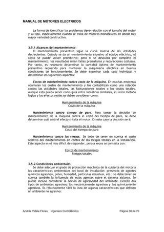MANUAL DE MOTORES ELECTRICOS
Andrés Videla Flores Ingeniero Civil Eléctrico Página 30 de 70
La forma de identificar los problemas tiene relación con el tamaño del motor
y su tipo, especialmente cuando se trata de motores monofásicos en donde hay
mayor variedad constructiva.
3.5.1 Alcances del mantenimiento
El mantenimiento preventivo sigue la curva inversa de las utilidades
decrecientes. Cuando se da un mantenimiento excesivo al equipo eléctrico, el
costo se puede volver prohibitivo; pero si se descuida por completo el
mantenimiento, los resultados serán fallas prematuras y reparaciones costosas.
Por tanto, es necesario determinar la cantidad óptima de mantenimiento
preventivo requerido para mantener la maquinaria eléctrica en buenas
condiciones de funcionamiento. Se debe examinar cada caso individual y
determinar los siguientes aspectos:
Costos de mantenimiento contra costo de la máquina. En muchas empresas
acumulan los costos de mantenimiento y los contabilizan como una relación
contra las utilidades totales, las facturaciones totales o los costos totales.
Aunque esto pueda servir como guía entre industrias similares, el único método
lógico y los efectos reales se deben considerar como:
Mantenimiento de la máquina
Costo de la máquina
Mantenimiento contra tiempo de paro. Para tomar la decisión de
mantenimiento de la máquina contra el costo del tiempo de paro, se debe
determinar cuál será el efecto si falla el motor. En este caso la decisión será:
Mantenimiento de la máquina
Costo del tiempo de paro
Mantenimiento contra los riesgos. Se debe de tener en cuenta el costo
relativo del mantenimiento en contra de los riesgos totales en la instalación.
Este aspecto es el más difícil de responder, pero a veces se contesta con:
Costos de mantenimiento
Riesgos totales
3.5.2 Condiciones ambientales
Se debe adecuar el grado de protección mecánica de la cubierta del motor a
las características ambientales del local de instalación: presencia de agentes
químicos agresivos, polvo, humedad, partículas abrasivas, etc.; se debe tener en
cuenta también la influencia de estos agentes sobre el sistema aislante. Se
puede incluso considerar la noción de agresividad del ambiente. Existen dos
tipos de ambientes agresivos: los mecánicamente agresivos y los químicamente
agresivos. Es relativamente fácil la lista de algunas características que definen
un ambiente no agresivo:
 