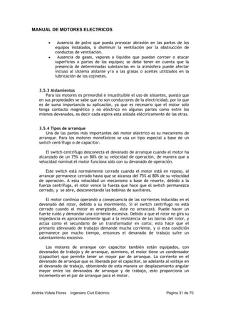 MANUAL DE MOTORES ELECTRICOS
Andrés Videla Flores Ingeniero Civil Eléctrico Página 31 de 70
• Ausencia de polvo que pueda provocar abrasión en las partes de los
equipos instalados, o disminuir la ventilación por la obstrucción de
conductos de ventilación.
• Ausencia de gases, vapores o líquidos que puedan corroer o atacar
superficies o partes de los equipos; se debe tener en cuenta que la
presencia de determinadas substancias en la atmósfera puede afectar
incluso al sistema aislante y/o a las grasas o aceites utilizados en la
lubricación de los cojinetes.
3.5.3 Aislamientos
Para los motores es primordial e insustituible el uso de aislantes, puesto que
en sus propiedades se sabe que no son conductores de la electricidad, por lo que
es de suma importancia su aplicación, ya que es necesario que el motor solo
tenga contacto magnético y no eléctrico en algunas partes como entre los
mismos devanados, es decir cada espira esta aislada eléctricamente de las otras.
3.5.4 Tipos de arranque
Una de las partes más importantes del motor eléctrico es su mecanismo de
arranque. Para los motores monofásicos se usa un tipo especial a base de un
switch centrífugo o de capacitor.
El switch centrífugo desconecta el devanado de arranque cuando el motor ha
alcanzado de un 75% a un 80% de su velocidad de operación, de manera que a
velocidad nominal el motor funciona sólo con su devanado de operación.
Este switch está normalmente cerrado cuando el motor está en reposo, al
arrancar permanece cerrado hasta que se alcanza del 75% al 80% de su velocidad
de operación. A esta velocidad un mecanismo a base de resorte, debido a la
fuerza centrífuga, el rotor vence la fuerza que hace que el switch permanezca
cerrado, y se abre, desconectando las bobinas de auxiliares.
El motor continúa operando a consecuencia de las corrientes inducidas en el
devanado del rotor, debido a su movimiento. Si el switch centrífugo no está
cerrado cuando el motor es energizado, éste no arrancará. Puede hacer un
fuerte ruido y demandar una corriente excesiva. Debido a que el rotor no gira su
impedancia es aproximadamente igual a la resistencia de las barras del rotor, y
actúa como el secundario de un transformador en corto; esto hace que el
primario (devanado de trabajo) demande mucha corriente, y si esta condición
permanece por mucho tiempo, entonces el devanado de trabajo sufre un
calentamiento excesivo.
Los motores de arranque con capacitor también están equipados, con
devanados de trabajo y de arranque, asimismo, el motor tiene un condensador
(capacitor) que permite tener un mayor par de arranque. La corriente en el
devanado de arranque que es liberada por el capacitor, se adelanta al voltaje en
el devanado de trabajo, obteniendo de esta manera un desplazamiento angular
mayor entre los devanados de arranque y de trabajo, esto proporciona un
incremento en el par de arranque para el motor.
 