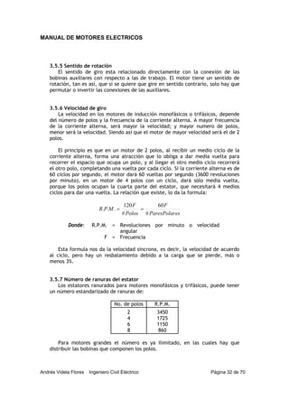 MANUAL DE MOTORES ELECTRICOS
Andrés Videla Flores Ingeniero Civil Eléctrico Página 32 de 70
3.5.5 Sentido de rotación
El sentido de giro esta relacionado directamente con la conexión de las
bobinas auxiliares con respecto a las de trabajo. El motor tiene un sentido de
rotación, tan es así, que si se quiere que gire en sentido contrario, solo hay que
permutar o invertir las conexiones de las auxiliares.
3.5.6 Velocidad de giro
La velocidad en los motores de inducción monofásicos o trifásicos, depende
del número de polos y la frecuencia de la corriente alterna. A mayor frecuencia
de la corriente alterna, será mayor la velocidad; y mayor numero de polos,
menor será la velocidad. Siendo así que el motor de mayor velocidad será el de 2
polos.
El principio es que en un motor de 2 polos, al recibir un medio ciclo de la
corriente alterna, forma una atracción que lo obliga a dar media vuelta para
recorrer el espacio que ocupa un polo, y al llegar el otro medio ciclo recorrerá
el otro polo, completando una vuelta por cada ciclo. Si la corriente alterna es de
60 ciclos por segundo, el motor dará 60 vueltas por segundo (3600 revoluciones
por minuto), en un motor de 4 polos con un ciclo, dará sólo media vuelta,
porque los polos ocupan la cuarta parte del estator, que necesitará 4 medios
ciclos para dar una vuelta. La relación que existe, lo da la formula:
esParesPolar
F
Polos
F
MPR
#
60
#
120
... ==
Donde: R.P.M. = Revoluciones por minuto o velocidad
angular
F = Frecuencia
Esta formula nos da la velocidad sincrona, es decir, la velocidad de acuerdo
al ciclo, pero hay un resbalamiento debido a la carga que se pierde, más o
menos 3%.
3.5.7 Número de ranuras del estator
Los estatores ranurados para motores monofásicos y trifásicos, puede tener
un número estandarizado de ranuras de:
No. de polos R.P.M.
2 3450
4 1725
6 1150
8 860
Para motores grandes el número es ya ilimitado, en las cuales hay que
distribuir las bobinas que componen los polos.
 