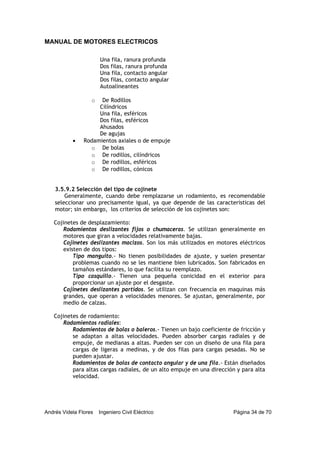 MANUAL DE MOTORES ELECTRICOS
Andrés Videla Flores Ingeniero Civil Eléctrico Página 34 de 70
Una fila, ranura profunda
Dos filas, ranura profunda
Una fila, contacto angular
Dos filas, contacto angular
Autoalineantes
o De Rodillos
Cilíndricos
Una fila, esféricos
Dos filas, esféricos
Ahusados
De agujas
• Rodamientos axiales o de empuje
o De bolas
o De rodillos, cilíndricos
o De rodillos, esféricos
o De rodillos, cónicos
3.5.9.2 Selección del tipo de cojinete
Generalmente, cuando debe remplazarse un rodamiento, es recomendable
seleccionar uno precisamente igual, ya que depende de las características del
motor; sin embargo, los criterios de selección de los cojinetes son:
Cojinetes de desplazamiento:
Rodamientos deslizantes fijos o chumaceras. Se utilizan generalmente en
motores que giran a velocidades relativamente bajas.
Cojinetes deslizantes macizos. Son los más utilizados en motores eléctricos
existen de dos tipos:
Tipo manguito.- No tienen posibilidades de ajuste, y suelen presentar
problemas cuando no se les mantiene bien lubricados. Son fabricados en
tamaños estándares, lo que facilita su reemplazo.
Tipo casquillo.- Tienen una pequeña conicidad en el exterior para
proporcionar un ajuste por el desgaste.
Cojinetes deslizantes partidos. Se utilizan con frecuencia en maquinas más
grandes, que operan a velocidades menores. Se ajustan, generalmente, por
medio de calzas.
Cojinetes de rodamiento:
Rodamientos radiales:
Rodamientos de bolas o baleros.- Tienen un bajo coeficiente de fricción y
se adaptan a altas velocidades. Pueden absorber cargas radiales y de
empuje, de medianas a altas. Pueden ser con un diseño de una fila para
cargas de ligeras a medinas, y de dos filas para cargas pesadas. No se
pueden ajustar.
Rodamientos de bolas de contacto angular y de una fila.- Están diseñados
para altas cargas radiales, de un alto empuje en una dirección y para alta
velocidad.
 