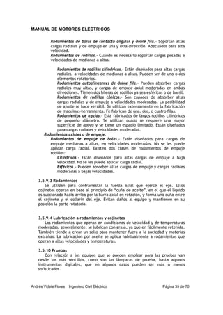 MANUAL DE MOTORES ELECTRICOS
Andrés Videla Flores Ingeniero Civil Eléctrico Página 35 de 70
Rodamientos de bolas de contacto angular y doble fila.- Soportan altas
cargas radiales y de empuje en una y otra dirección. Adecuados para alta
velocidad.
Rodamientos de rodillos.- Cuando es necesario soportar cargas pesadas a
velocidades de medianas a altas.
Rodamientos de rodillos cilíndricos.- Están diseñados para altas cargas
radiales, a velocidades de medianas a altas. Pueden ser de uno o dos
elementos rotatorios.
Rodamientos autoalineantes de doble fila.- Pueden absorber cargas
radiales muy altas, y cargas de empuje axial moderadas en ambas
direcciones. Tienen dos hileras de rodillos ya sea esféricos o de barril.
Rodamientos de rodillos cónicos.- Son capaces de absorber altas
cargas radiales y de empuje a velocidades moderadas. La posibilidad
de ajuste se hace versátil. Se utilizan extensamente en la fabricación
de maquinas-herramienta. Fe fabrican de una, dos, o cuatro filas.
Rodamientos de agujas.- Esta fabricados de largos rodillos cilíndricos
de pequeño diámetro. Se utilizan cuado se requiere una mayor
superficie de apoyo y se tiene un espacio limitado. Están diseñados
para cargas radiales y velocidades moderadas.
Rodamientos axiales o de empuje.
Rodamientos de empuje de bolas.- Están diseñados para cargas de
empuje medianas a altas, en velocidades moderadas. No se les puede
aplicar carga radial. Existen dos clases de rodamientos de empuje
rodillos:
Cilíndricos.- Están diseñados para altas cargas de empuje a baja
velocidad. No se les puede aplicar carga radial.
Esféricos.- Pueden absorber altas cargas de empuje y cargas radiales
moderadas a bajas velocidades.
3.5.9.3 Rodamientos
Se utilizan para contrarrestar la fuerza axial que ejerce el eje. Estos
cojinetes operan en base al principio de “cuña de aceite”, en el que el liquido
es succionado hacia arriba por la barra axial en rotación, y forma una cuña entre
el cojinete y el collarín del eje. Evitan daños al equipo y mantienen en su
posición la parte rotatoria.
3.5.9.4 Lubricación a rodamientos y cojinetes
Los rodamientos que operan en condiciones de velocidad y de temperaturas
moderadas, generalmente, se lubrican con grasa, ya que en fácilmente retenida.
También tiende a crear un sello para mantener fuera a la suciedad y materias
extrañas. La lubricación por aceite se aplica habitualmente a rodamientos que
operan a altas velocidades y temperaturas.
3.5.10 Pruebas
Con relación a los equipos que se pueden emplear para las pruebas van
desde los más sencillos, como son las lámparas de prueba, hasta algunos
instrumentos digitales, que en algunos casos pueden ser más o menos
sofisticados.
 
