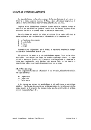 MANUAL DE MOTORES ELECTRICOS
Andrés Videla Flores Ingeniero Civil Eléctrico Página 36 de 70
Un aspecto básico en la determinación de las condiciones de un motor es
definir si el motor presenta síntomas de falla, o bien a través de las pruebas de
rutina de mantenimiento se observan fallas o tendencias a la falla.
Algunas de las condiciones anormales pueden resultar bastante fáciles de
identificar sin necesidad de pruebas complicadas. De hecho, algunos de los
problemas mecánicos se pueden detectar por simple observación.
Para los fines del análisis de fallas, el sistema de un motor eléctrico se
puede considerar que consta de cuatro componentes principales que son:
1. La fuente de alimentación
2. El controlador
3. El motor
4. La carga
Cuando ocurre un problema en un motor, es necesario determinar primero
cuál de estas componentes está en falla.
El suministro de potencia y los controladores pueden fallar en la misma
proporción, y en ocasiones con mayor frecuencia que el motor mismo. Las cargas
mecánicas aumentan debido a un incremento en el tamaño de la carga que el
motor está accionando, pero también por alguna falla en los baleros o
rodamientos, o bien en el medio de acoplamiento con la carga.
3.5.11 Tipo de cargas
Una carga es la fuerza que actúa sobre el eje del rotor, básicamente existen
tres tipos de carga:
a) Carga Radial
b) Carga Axial
c) Carga Mixta
A las cargas que actúan perpendiculares al eje del motor se denominan
radiales, y las fuerzas de empuje que actúan paralelas al eje del motor son las
cargas axiales o de empuje; las cargas mixtas son la combinación de ambas,
como lo muestra la figura 3.1.
 