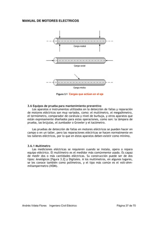 MANUAL DE MOTORES ELECTRICOS
Andrés Videla Flores Ingeniero Civil Eléctrico Página 37 de 70
3.6 Equipos de prueba para mantenimiento preventivo
Los aparatos e instrumentos utilizados en la detección de fallas y reparación
de motores eléctricos son muy variados, como: el multímetro, el megaóhmetro,
el termómetro, comparador de carátula y nivel de burbuja, y otros aparatos que
están expresamente diseñados para estas operaciones, como son: la lámpara de
prueba, las brújulas, el zumbador o Growler y el tacómetro.
Las pruebas de detección de fallas en motores eléctricos se pueden hacer en
campo o en un taller, pero las reparaciones eléctricas se hacen normalmente en
los talleres eléctricos, por lo que en éstos aparatos deben existir como mínimo.
3.6.1 Multímetro
Las mediciones eléctricas se requieren cuando se instala, opera o repara
equipo eléctrico. El multímetro es el medidor más comúnmente usado. Es capaz
de medir dos o más cantidades eléctricas. Su construcción puede ser de dos
tipos: Analógicos [figura 3.2] y Digitales. A los multímetros, en algunos lugares,
se les conoce también como polímetros, y el tipo más común es el volt-ohm-
miliampermetro (VOM).
Figura 3.1 Cargas que actúan en el eje
 