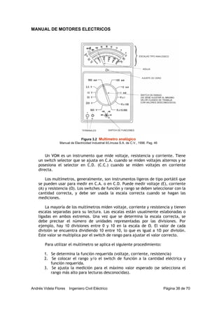MANUAL DE MOTORES ELECTRICOS
Andrés Videla Flores Ingeniero Civil Eléctrico Página 38 de 70
Un VOM es un instrumento que mide voltaje, resistencia y corriente. Tiene
un switch selector que se ajusta en C.A. cuando se miden voltajes alternos y se
posesiona el selector en C.D. (C.C.) cuando se miden voltajes en corriente
directa.
Los multímetros, generalmente, son instrumentos ligeros de tipo portátil que
se pueden usar para medir en C.A. o en C.D. Puede medir voltaje (E), corriente
(A) y resistencia (Ω). Los switches de función y rango se deben seleccionar con la
cantidad correcta, y debe ser usada la escala correcta cuando se hagan las
mediciones.
La mayoría de los multímetros miden voltaje, corriente y resistencia y tienen
escalas separadas para su lectura. Las escalas están usualmente eslabonadas o
ligadas en ambos extremos. Una vez que se determina la escala correcta, se
debe precisar el número de unidades representadas por las divisiones. Por
ejemplo, hay 10 divisiones entre 0 y 10 en la escala de Ω. El valor de cada
división se encuentra dividiendo 10 entre 10, lo que es igual a 1Ω por división.
Este valor se multiplica por el switch de rango para ajustar el valor correcto.
Para utilizar el multímetro se aplica el siguiente procedimiento:
1. Se determina la función requerida (voltaje, corriente, resistencia)
2. Se colocar el rango y/o el switch de función a la cantidad eléctrica y
función requerida.
3. Se ajusta la medición para el máximo valor esperado (se selecciona el
rango más alto para lecturas desconocidas).
Figura 3.2 Multímetro analógico
Manual de Electricidad Industrial II/Limusa S.A. de C.V., 1996. Pag. 46
 