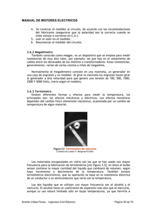 MANUAL DE MOTORES ELECTRICOS
Andrés Videla Flores Ingeniero Civil Eléctrico Página 39 de 70
4. Se conectar el medidor al circuito, de acuerdo con las recomendaciones
del fabricante (asegurarse que la polaridad sea la correcta cuando se
mida voltaje o corriente en C.A.).
5. Leer el valor en el medidor.
6. Desconectar el medidor del circuito.
3.6.2 Megaóhmetro
También conocido como megger, es un dispositivo que se emplea para medir
resistencias de muy alto valor, por ejemplo: las que hay en el aislamiento de
cables entre los devanados de los motores o transformadores. Estas resistencias,
generalmente, varían de varios cientos a miles de megaohms.
Normalmente el megaóhmetro consiste en una manivela, un generador en
una caja de engranes y un medidor. Al girar la manivela los engranes hacen girar
al generador a alta velocidad para que genere una tensión de 100, 500, 1000,
2500 Y 5000 Volts, (varia según el modelo).
3.6.3 Termómetro
Existen diferentes formas y efectos para medir la temperatura, los
principales son: los efectos mecánicos y eléctricos. Los efectos mecánicos
dependen del cambio físico (dimensión mecánica), ocasionado por un cambio de
temperatura de algún material.
Los materiales encapsulados en vidrio son los que se han usado con mayor
frecuencia para la fabricación de termómetros [ver figura 3.3], en éstos el bulbo
sensor contiene la mayor cantidad del líquido que cambiará de volumen, según
haya incremento o decremento de la temperatura. También existen
termómetros electrónicos, que su operación se basa en la resistencia eléctrica
de un conductor o un semiconductor que varía con la temperatura.
Los dos líquidos que se utilizan con mayor frecuencia son el alcohol y el
mercurio. El alcohol tiene un coeficiente de expansión más alto que el mercurio,
aunque su uso estará limitado sólo en bajas temperaturas, ya que herviría a
Figura 3.3 Termómetro de mercurio
Cortesía de Lester V. Bergman/Corbis
 