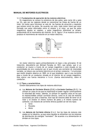 MANUAL DE MOTORES ELECTRICOS
Andrés Videla Flores Ingeniero Civil Eléctrico Página 4 de 70
1.1.1 Fundamentos de operación de los motores eléctricos
En magnetismo se conoce la existencia de dos polos: polo norte (N) y polo
sur (S), que son las regiones donde se concentran las líneas de fuerza de un
imán. Un motor para funcionar se vale de las fuerzas de atracción y repulsión
que existen entre los polos. De acuerdo con esto, todo motor tiene que estar
formado con polos alternados entre el estator y el rotor, ya que los polos
magnéticos iguales se repelen, y polos magnéticos diferentes se atraen,
produciendo así el movimiento de rotación. En la figura 1.9 se muestra como se
produce el movimiento de rotación en un motor eléctrico.
Un motor eléctrico opera primordialmente en base a dos principios: El de
inducción, descubierto por Michael Faraday en 1831; que señala, que si un
conductor se mueve a través de un campo magnético o está situado en las
proximidades de otro conductor por el que circula una corriente de intensidad
variable, se induce una corriente eléctrica en el primer conductor. Y el principio
que André Ampére observo en 1820, en el que establece: que si una corriente
pasa a través de un conductor situado en el interior de un campo magnético,
éste ejerce una fuerza mecánica o f.e.m. (fuerza electromotriz), sobre el
conductor.
1.1.2 Tipos y características
Existen básicamente tres tipos de motores eléctricos:
a) Los Motores de Corriente Directa [C.D.] o Corriente Continua [C.C.]. Se
utilizan en casos en los que es importante el poder regular continuamente
la velocidad del motor, además, se utilizan en aquellos casos en los que
es imprescindible utilizar corriente directa, como es el caso de motores
accionados por pilas o baterías. Este tipo de motores debe de tener en el
rotor y el estator el mismo numero de polos y el mismo numero de
carbones. Los motores de corriente directa pueden ser de tres tipos:
• Serie
• Paralelo
• Mixto
b) Los Motores de Corriente Alterna [C.A.]. Son los tipos de motores más
usados en la industria, ya que estos equipos se alimentan con los sistemas
de distribución de energías “normales”. De acuerdo a su alimentación se
dividen en tres tipos:
Figura 1.9 Generación del movimiento de rotación
 