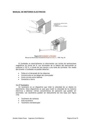 MANUAL DE MOTORES ELECTRICOS
Andrés Videla Flores Ingeniero Civil Eléctrico Página 43 de 70
El Zumbador es esencialmente un electroimán con núcleo de laminaciones
magnéticas en forma de H. Las terminales de la bobina del electroimán se
conectan a 127 V, a través de una clavija a una toma de corriente. Por medio
del Growler o Zumbador se pueden detectar:
• Fallas en el devanado de las máquinas
• Cortocircuito en las delgas del conmutador
• Corto circuito entre bobinas
• Contactos a tierra
3.6.9 Tacómetro
Un tacómetro es un dispositivo que mide la velocidad de un objeto en
movimiento. Estos dispositivos se usan para medir la velocidad de los motores
eléctricos y detectar ciertas características de operación que pueden ser
anormales. Los tacómetros pueden ser básicamente de tres tipos [ver figura
3.9]:
• Tacómetro de contacto
• Foto-tacómetro
• Tacómetro estroboscopio
Figura 3.8 Zumbador o Growler
Manual de Electricidad Industrial II/Limusa S.A. de C.V., 1996. Pag. 64
 