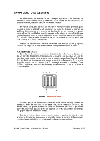 MANUAL DE MOTORES ELECTRICOS
Andrés Videla Flores Ingeniero Civil Eléctrico Página 46 de 70
El embobinado de motores es un concepto aplicable a los motores de
corriente alterna monofásicos y trifásicos, y va desde el desarmado de los
propios motores, hasta los cálculos mismos en su caso.
En ciertos casos, sólo se trata de rehacer el mismo devanado que falla, para
lo cual se mide el diámetro del conductor (su calibre), después se retiran las
bobinas, determinando previamente su distribución en las ranuras y se pesan
para calcular la cantidad de alambre necesario. En otros, se hacen los cálculos
necesarios para hacer el mismo bobinado, o bien modificar sus características.
En cualquier circunstancia, se requiere de un conjunto de conceptos generales
que faciliten el trabajo a desarrollar.
Cuando se ha concluido, después de hacer una revisión ocular y algunas
pruebas de diagnóstico, y se determina que se requiere rebobinar el motor.
4.4.1 Bobinado a mano
Estos devanados se hacen o forman directamente en las ranuras del estator
de un carrete de alambre. Prácticamente se devana polo a polo, y un polo de
este tipo de devanado toma la forma que se muestra a continuación en la figura
4.1, en donde se observa que una bobina se devana en las ranuras 2 y 4, y una
segunda bobina, en las ranuras 1 y 5, entonces se corta el alambre. Estas
bobinas constituyen un grupo, y establecen un polo cuando circula la corriente a
través de ellas.
Los otros grupos se devanan exactamente en la misma forma y después se
conectan, como se hace con los de cada fase, en las máquinas trifásicas, en
ambos casos, los grupos alternos se conectan invertidos para dar la polaridad
correcta, es posible devanar todas las bobinas sin cortar el alambre, devanando
los grupos alternos en sentido inverso.
Cuando el estator tiene ranuras semicerradas o requiere de alambre más
grueso, se devanan las bobinas por lo general a mano. La mayoría de las veces se
requiere hacer las bobinas en molde y colocarlas a mano en su lugar.
Figura 4.1 Devanado a mano
1 2 3 4 5
 