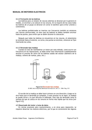 MANUAL DE MOTORES ELECTRICOS
Andrés Videla Flores Ingeniero Civil Eléctrico Página 47 de 70
4.4.2 Formación de las bobinas
Las bobinas para un estator de ranuras abiertas se devanan por lo general en
moldes, se encintan y se colocan en las ranuras. En la mayoría de los casos todas
las bobinas de un grupo se devanan sin cortar el alambre (para evitar uniones o
conexiones).
Las bobinas prefabricadas se insertan con frecuencia también en estatores
con ranuras semicerradas, en este caso las bobinas se deben también encintar
hasta las puntas, para evitar que se dañen durante la colocación.
Después que todas las bobinas se encuentran en las ranuras, el aislamiento
se extiende hasta el exterior, se corta y las puntas se encintan, entonces se fijan
insertando las cuñas.
4.4.3 Devanado tipo madeja
Cuando se trata de reembobinar un motor por este método, como ocurre con
frecuencia en las reparaciones, se debe tomar esta información cuidadosamente
durante el proceso de retiro de las bobinas usadas del estator (diámetro de la
madeja, número de vueltas, paso, etc.)
El torcido de la madeja se debe hacer primero en una dirección y luego en la
otra hasta que el devanado se completa, si este proceso no se sigue, la madeja
se puede torcer y lo que dificulta el bobinado. Este tipo de devanado tiene la
ventaja de que se coloca en las ranuras en forma más rápida que los otros [ver
figura 4.2].
4.5 Desarmado del motor y toma de datos
En ciertas ocasiones para mantenimiento, y en otras para reparación, se
requiere desarmar los motores eléctricos, por lo que es conveniente dar algunas
Figura 4.2 Devanado tipo madeja
El ABC de la maquinas eléctricas II/Limusa S.A. de C.V., 1994. Pag. 312
a b c
 
