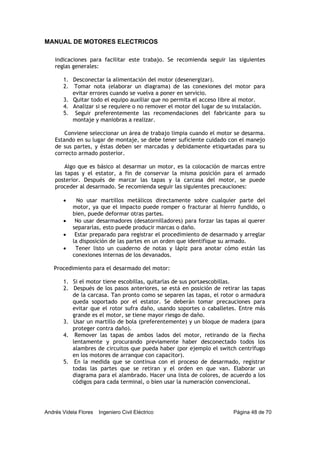 MANUAL DE MOTORES ELECTRICOS
Andrés Videla Flores Ingeniero Civil Eléctrico Página 48 de 70
indicaciones para facilitar este trabajo. Se recomienda seguir las siguientes
reglas generales:
1. Desconectar la alimentación del motor (desenergizar).
2. Tomar nota (elaborar un diagrama) de las conexiones del motor para
evitar errores cuando se vuelva a poner en servicio.
3. Quitar todo el equipo auxiliar que no permita el acceso libre al motor.
4. Analizar si se requiere o no remover el motor del lugar de su instalación.
5. Seguir preferentemente las recomendaciones del fabricante para su
montaje y maniobras a realizar.
Conviene seleccionar un área de trabajo limpia cuando el motor se desarma.
Estando en su lugar de montaje, se debe tener suficiente cuidado con el manejo
de sus partes, y éstas deben ser marcadas y debidamente etiquetadas para su
correcto armado posterior.
Algo que es básico al desarmar un motor, es la colocación de marcas entre
las tapas y el estator, a fin de conservar la misma posición para el armado
posterior. Después de marcar las tapas y la carcasa del motor, se puede
proceder al desarmado. Se recomienda seguir las siguientes precauciones:
• No usar martillos metálicos directamente sobre cualquier parte del
motor, ya que el impacto puede romper o fracturar al hierro fundido, o
bien, puede deformar otras partes.
• No usar desarmadores (desatornilladores) para forzar las tapas al querer
separarlas, esto puede producir marcas o daño.
• Estar preparado para registrar el procedimiento de desarmado y arreglar
la disposición de las partes en un orden que identifique su armado.
• Tener listo un cuaderno de notas y lápiz para anotar cómo están las
conexiones internas de los devanados.
Procedimiento para el desarmado del motor:
1. Si el motor tiene escobillas, quitarlas de sus portaescobillas.
2. Después de los pasos anteriores, se está en posición de retirar las tapas
de la carcasa. Tan pronto como se separen las tapas, el rotor o armadura
queda soportado por el estator. Se deberán tomar precauciones para
evitar que el rotor sufra daño, usando soportes o caballetes. Entre más
grande es el motor, se tiene mayor riesgo de daño.
3. Usar un martillo de bola (preferentemente) y un bloque de madera (para
proteger contra daño).
4. Remover las tapas de ambos lados del motor, retirando de la flecha
lentamente y procurando previamente haber desconectado todos los
alambres de circuitos que pueda haber (por ejemplo el switch centrífugo
en los motores de arranque con capacitor).
5. En la medida que se continua con el proceso de desarmado, registrar
todas las partes que se retiran y el orden en que van. Elaborar un
diagrama para el alambrado. Hacer una lista de colores, de acuerdo a los
códigos para cada terminal, o bien usar la numeración convencional.
 