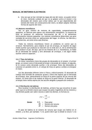 MANUAL DE MOTORES ELECTRICOS
Andrés Videla Flores Ingeniero Civil Eléctrico Página 49 de 70
6. Una vez que se han retirado las tapas del eje del motor, se puede retirar
el rotor, teniendo cuidado de que no se golpee contra el estator o los
devanados del estator para evitar daños; por lo que dependiendo del
tamaño del motor (en consecuencia del rotor), se deben adoptar distintas
formas de soporte del rotor.
4.6 Motores monofásicos
Son un gran número de motores de capacidades comparativamente
pequeñas, se fabrican para operar con alimentación monofásica. La mayoría de
ellos se producen en potencias fraccionarias de HP, y se denominan
técnicamente motores pequeños. Los motores monofásicos desarrollan una gran
variedad de servicios útiles en: aplicaciones del hogar, la oficina, las fábricas y
los comercios, así como otros usos diversos.
Todos los motores monofásicos tienen un problema en común que es
arrancar. Normalmente, para originar el par de arranque, se requiere de algún
medio auxiliar que produzca la reacción con la onda de C.A. de la alimentación
para producir el par. De aquí, que en los motores de C.A. monofásicos, se hable
de un devanado de trabajo y otro devanado de arranque, o de algún medio
auxiliar como el capacitor.
4.6.1 Tipos de bobinas
Un motor monofásico tiene dos grupos de devanados en el estator: el primer
grupo, se conoce como el devanado principal o devanado de trabajo; el segundo,
se le conoce como devanado auxiliar o de arranque. Estos dos devanados se
conectan en paralelo entre sí, el voltaje de línea se aplica a ambos al energizar
el motor.
Los dos devanados difieren entre sí física y eléctricamente. El devanado de
trabajo está formado de conductor grueso y tiene más espiras que el devanado
de arranque, éste, generalmente se aloja en la parte superior de las ranuras del
estator, en tanto que el de trabajo se aloja en la parte inferior. El devanado de
arranque tiene menos espiras de una sección delgada o pequeña de conductor.
4.6.2 Distribución de bobinas
Para localizar la distribución de bobinas, primero hay que encontrar el paso
polar que es la división exacta que ocupan los polos magnéticos de los motores y
esa división puede caer sobre ranuras o sobre los dientes, la formula es:
1
#
#
.. +=
P
R
PP
Donde: P.P. = Paso polar
#R = Número de ranuras
#P = Número de polos
El paso de bobina es el número de ranuras que ocupa una bobina en el
estator, y se dice, por ejemplo: 1 a 6, quiere decir que va desde la ranura 1 a la
 
