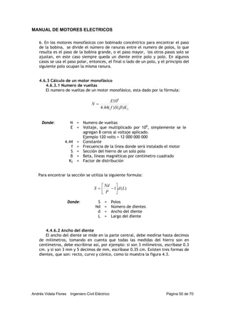 MANUAL DE MOTORES ELECTRICOS
Andrés Videla Flores Ingeniero Civil Eléctrico Página 50 de 70
6. En los motores monofásicos con bobinado concéntrico para encontrar el paso
de la bobina, se divide el número de ranuras entre el numero de polos, lo que
resulta es el paso de la bobina grande, o el paso mayor, los otros pasos solo se
ajustan, en este caso siempre queda un diente entre polo y polo. En algunos
casos se usa el paso polar, entonces, el final o lado de un polo, y el principio del
siguiente polo ocupan la misma ranura.
4.6.3 Cálculo de un motor monofásico
4.6.3.1 Numero de vueltas
El numero de vueltas de un motor monofásico, esta dado por la fórmula:
2
8
)()(44.4
10
KSf
E
N
β
=
Donde: N = Numero de vueltas
E = Voltaje, que multiplicado por 108
, simplemente se le
agregan 8 ceros al voltaje aplicado.
Ejemplo 120 volts = 12 000 000 000
4.44 = Constante
f = Frecuencia de la línea donde será instalado el motor
S = Sección del hierro de un solo polo
β = Beta, líneas magnéticas por centímetro cuadrado
K2 = Factor de distribución
Para encontrar la sección se utiliza la siguiente formula:
)(1 Ld
P
Nd
S ⎥
⎦
⎤
⎢
⎣
⎡
−=
Donde: S = Polos
Nd = Número de dientes
d = Ancho del diente
L = Largo del diente
4.4.6.2 Ancho del diente
El ancho del diente se mide en la parte central, debe medirse hasta decimos
de milímetros, tomando en cuenta que todas las medidas del hierro son en
centímetros, debe escribirse así, por ejemplo: si son 3 milímetros, escríbase 0.3
cm. y si son 3 mm y 5 decimos de mm, escríbase 0.35 cm. Existen tres formas de
dientes, que son: recto, curvo y cónico, como lo muestra la figura 4.3.
 