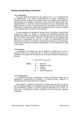 MANUAL DE MOTORES ELECTRICOS
Andrés Videla Flores Ingeniero Civil Eléctrico Página 59 de 70
4.9.5 Aislamiento
Una parte decisiva del diseño de una máquina de C.A. es el aislamiento de
sus embobinados. Si se retira el aislamiento de un motor o generador, la
máquina se avería. Aunque fuera posible reparar una máquina cuyo aislamiento
está averiado, ello resultaría muy costoso. Para evitar este tipo de daño, por
recalentamiento, es necesario limitar la temperatura de los embobinados. Esto
puede hacerse, en parte, al suministrarles una circulación de aire frío, pero
finalmente la temperatura máxima del embobinado limita la potencia máxima
que la máquina puede suministrar continuamente.
En raras ocasiones el aislamiento falla por ruptura inmediata a determinada
temperatura crítica. En cambio, el aumento de temperatura produce una
paulatina degradación del aislamiento, exponiéndolo a que se produzca una falla
por otras causas, como choque, vibración o tensión eléctrica. Una antigua regla
decía que la expectativa de vida de un motor con determinado tipo de
aislamiento se reduce a la mitad por cada 10% del aumento que se presenta por
encima de la temperatura asignada al embobinado. En cierta medida esta regla
se usa todavía.
4.9.6 Potencia
La potencia es la rapidez con que se efectúa un trabajo, por lo que es
necesario definir en la aplicación de un motor la potencia que se le va a
demandar. Para determinar la potencia de los motores eléctricos utilizamos la
fórmula:
[ ]..).(.)()(# SFPFIEFP η=
Donde: P = Potencia
#F = Número de fases
E = Tensión
I = Corriente
F.P. = Factor de potencia
4.9.7 Temperatura
Las pérdidas eléctricas y mecánicas en motores eléctricos ocurren con la
subsiguiente transformación de pérdidas, en energía térmica, originado el
calentamiento de diversas partes de la máquina.
Para asegurar la operación adecuada, el calentamiento de cada una de sus
partes necesita garantizar un comportamiento adecuado del sistema aislante de
los arrollamientos. Además, la máxima potencia disponible en un motor, se
limita por la temperatura máxima permitida para los materiales aislantes
empleados.
 