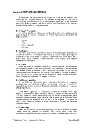MANUAL DE MOTORES ELECTRICOS
Andrés Videla Flores Ingeniero Civil Eléctrico Página 63 de 70
Actualmente, los materiales de las clases B y F son de los sistemas más
usuales en los motores eléctricos; por razones económicas, se restringe la
utilización de materiales clase H. Los materiales de las clases Y, A y E no son de
uso común. Los sistemas de clase C, se utilizan individualmente en los sistemas
aislantes de los motores y no son comunes.
5.5.1 Tipos Y Propiedades
Las bobinas que tienen más de una vuelta deben estar bien aisladas unas de
otras, al igual que el con el estator. Las formas más comunes de aislamiento
empleadas son:
• Papeles
• Telas
• Fibras especiales
• Barnices
5.5.1.1 Papeles
Dentro de este tipo de aislamientos los que comúnmente se encuentran por
su nombre comercial son el "papel pescado" y el "papel coreco" que soportan
temperaturas del orden de 60°C y con un recubrimiento de barniz hasta 90°C,
existe otro papel conocido comercialmente como isoplex que soporta
temperaturas hasta de 180°C.
5.5.1.2 Telas
De los aislamientos conocidos como telas y que se usan mas frecuentemente
en los motores eléctricos se tiene la llamada "tela cambrige" - que se emplea
para separa grupos de bobinas o bien combinada con alguno de los tipos de
papeles para aislar las ranuras del estator, este papel es de color amarillo o
negro y se vende, por rollo o por metros, la cinta se puede obtener también en
forma de cinta con anchos de 1/2 pulga a 1 pulgada.
5.5.1.3 Fibras especiales
Se ha dado por denominar así a materiales derivados de productos
petroquímicos, con distintos nombres comerciales, como por ejemplo "el
maylard" y que tienen como una de sus características importantes el soportar
altas temperaturas.
Como fibras especiales se consideran también la llamada "fibra roja"
empleada en el acabado de las bobinas o bien en la elaboración de cuñas que se
usan para cerrar las ranuras de los devanados, así mismo, se emplea otra pasta
conocida comercialmente como "celorán", se expende en el mercado como
láminas (sólidas) con espesores que van de 1/16 de pulgada a 1 pulgada. La
forma clásica de cerrar las ranuras de los devanados es también por medio de
"cuñas de madera".
5.5.1.4 Barnices
Todos los devanados, deben impregnarse con un barniz aislante de buena
calidad antes de ponerlos en servicio. Este barniz tiene varios fines
importantes; cuando se aplica correctamente, penetra hasta las capas interiores
 