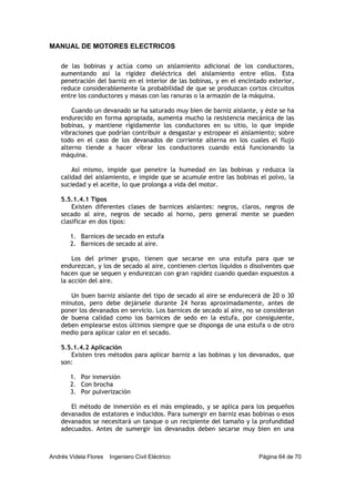 MANUAL DE MOTORES ELECTRICOS
Andrés Videla Flores Ingeniero Civil Eléctrico Página 64 de 70
de las bobinas y actúa como un aislamiento adicional de los conductores,
aumentando así la rigidez dieléctrica del aislamiento entre ellos. Esta
penetración del barniz en el interior de las bobinas, y en el encintado exterior,
reduce considerablemente la probabilidad de que se produzcan cortos circuitos
entre los conductores y masas con las ranuras o la armazón de la máquina.
Cuando un devanado se ha saturado muy bien de barniz aislante, y éste se ha
endurecido en forma apropiada, aumenta mucho la resistencia mecánica de las
bobinas, y mantiene rígidamente los conductores en su sitio, lo que impide
vibraciones que podrían contribuir a desgastar y estropear el aislamiento; sobre
todo en el caso de los devanados de corriente alterna en los cuales el flujo
alterno tiende a hacer vibrar los conductores cuando está funcionando la
máquina.
Así mismo, impide que penetre la humedad en las bobinas y reduzca la
calidad del aislamiento, e impide que se acumule entre las bobinas el polvo, la
suciedad y el aceite, lo que prolonga a vida del motor.
5.5.1.4.1 Tipos
Existen diferentes clases de barnices aislantes: negros, claros, negros de
secado al aire, negros de secado al horno, pero general mente se pueden
clasificar en dos tipos:
1. Barnices de secado en estufa
2. Barnices de secado al aire.
Los del primer grupo, tienen que secarse en una estufa para que se
endurezcan, y los de secado al aire, contienen ciertos líquidos o disolventes que
hacen que se sequen y endurezcan con gran rapidez cuando quedan expuestos a
la acción del aire.
Un buen barniz aislante del tipo de secado al aire se endurecerá de 20 o 30
minutos, pero debe dejársele durante 24 horas aproximadamente, antes de
poner los devanados en servicio. Los barnices de secado al aire, no se consideran
de buena calidad como los barnices de sedo en la estufa, por consiguiente,
deben emplearse estos últimos siempre que se disponga de una estufa o de otro
medio para aplicar calor en el secado.
5.5.1.4.2 Aplicación
Existen tres métodos para aplicar barniz a las bobinas y los devanados, que
son:
1. Por inmersión
2. Con brocha
3. Por pulverización
El método de inmersión es el más empleado, y se aplica para los pequeños
devanados de estatores e inducidos. Para sumergir en barniz esas bobinas o esos
devanados se necesitará un tanque o un recipiente del tamaño y la profundidad
adecuados. Antes de sumergir los devanados deben secarse muy bien en una
 
