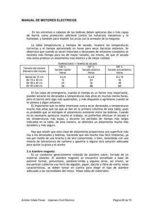 MANUAL DE MOTORES ELECTRICOS
Andrés Videla Flores Ingeniero Civil Eléctrico Página 66 de 70
En los extremos o cabezas de las bobinas deben aplicarse dos o tres capas
de barniz como protección adicional contra los esfuerzos mecánicos y la
humedad, y también para impedir los arcos con la armazón de la máquina.
La tabla temperaturas y tiempos de secado, muestra las temperaturas
correctas y el tiempo aproximado en horas para secar barnices aislantes. Se
observará que cuando se secan inducidos o devanados de estatores completos se
necesita más tiempo para los de mayor tamaño, así mismo, de que el secado
más lento produce un aislamiento más elástico y de mejor calidad.
TEMPERATURAS Y TIEMPOS DE SECADO
Tamaño del estator
Diámetro del núcleo
120°C.
Secado rápido
Horas
107°C.
Secado elástico
Horas
100°C.
Secado extraelástico
Horas
Menos de 15 cm 4 a 6 6 a 8 8 a 10
De 15 a 30 cm 12 24 36
De 30 a 45 cm 24 36 48
De 45 a 60 cm 36 48 60
En los casos de emergencia, cuando el tiempo es un factor muy importante,
pueden secarse los devanados a temperaturas más altas en muchas menos horas,
pero el barniz será algo más quebradizo, y más dispuesto a agrietarse cuando se
le someta a algún esfuerzo.
Es importante que no deba intentarse nunca secar devanados a temperaturas
mucho más altas que las que se dan en la primera columna de esta tabla, pues
es probable que se estropee el aislamiento existente entre las bobinas. Cuando
no es necesario apresurar mucho el trabajo, es preferible efectuar el secado a
las temperaturas más bajas, y durante los períodos de tiempo más largos
indicados en la tabla, de esta manera, se obtendrá un aislamiento mucho más
duradero y más seguro.
Hay que añadir que esta clase de aislamiento proporciona una superficie más
lisa a los devanados y bobinas, haciendo que sea mucho más fácil limpiarlas, ya
sea por medio de una brocha o de aire comprimido, o bien, lavándolas con una
mezcla de tetracloruro de carbono y gasolina o alguna otra solución adecuada
para quitar la grasa y el aceite.
5.6 Alambre magneto
Es un conductor generalmente redondo de alambre cobre, forrado de un
material aislante. El alambre magneto se encuentra esmaltado a base de
polivinil formal, poliuretano, poliéster-imida y algunos otros, así mismo, se
encuentran cubiertos con forro de algodón, papel, dacrón y fibra de vidrio; estas
características, se deben tomar en cuenta para elegir el tipo de alambre
adecuado a las necesidades del motor. Véase tabla de materiales.
 