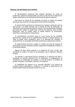 MANUAL DE MOTORES ELECTRICOS
Andrés Videla Flores Ingeniero Civil Eléctrico Página 70 de 70
El mantenimiento preventivo bien aplicado disminuye los costos de
producción, aumenta la productividad, así como la vida útil de la maquinaria y
equipo, obteniendo como resultado la disminución de paro de maquinas.
Para llevar un control de los resultados se utiliza un registro de equipo,
además de que auxilia de un programa de mantenimiento preventivo.
El mantenimiento preventivo es importante en cualquier instalación, pero es
solo función, y no debe interferir con la función de línea de producción. La
interferencia con la producción debe ser mínima. Con una planeación cuidadosa,
gran parte del trabajo se puede hacer mientras las máquinas están en plena
producción, pues es cuando mejor se puede observar la conmutación,
vibraciones, calentamiento y temperaturas.
El mantenimiento preventivo sigue la curva inversa de las utilidades
decrecientes. Cuando se da un mantenimiento excesivo al equipo eléctrico, el
costo se puede volver prohibitivo; pero si se descuida por completo el
mantenimiento, los resultados serán fallas prematuras y reparaciones costosas.
El mantenimiento correctivo consiste en realizar una serie de trabajos de
restauración, que son necesarios cuando la maquinaria ha dejado de funcionar, y
es necesario repárala.
Algunas de estas fallas conducen a la presencia de corto circuito, que
finalmente se traduce en fallas en los devanados, que se detectan mediante
pruebas.
Los aparatos e instrumentos básicos utilizados en la detección de fallas y
reparación de motores eléctricos son: el multímetro, el megaóhmetro, el
termómetro, el comparador de carátula, el nivel de burbuja, la lámpara de
prueba, la brújula, el zumbador o Growler y el tacómetro.
El embobinado de motores es un concepto aplicable a los motores de
corriente alterna monofásicos y trifásicos, y va desde el desarmado de los
propios motores hasta los cálculos mismos en su caso.
 