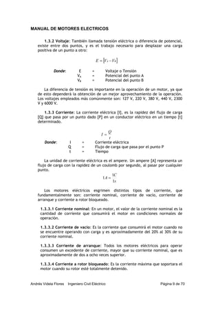 MANUAL DE MOTORES ELECTRICOS
Andrés Videla Flores Ingeniero Civil Eléctrico Página 9 de 70
1.3.2 Voltaje: También llamada tensión eléctrica o diferencia de potencial,
existe entre dos puntos, y es el trabajo necesario para desplazar una carga
positiva de un punto a otro:
[ ]BA VVE −=
Donde: E = Voltaje o Tensión
VA = Potencial del punto A
VB = Potencial del punto B
La diferencia de tensión es importante en la operación de un motor, ya que
de esto dependerá la obtención de un mejor aprovechamiento de la operación.
Los voltajes empleados más comúnmente son: 127 V, 220 V, 380 V, 440 V, 2300
V y 6000 V.
1.3.3 Corriente: La corriente eléctrica [I], es la rapidez del flujo de carga
[Q] que pasa por un punto dado [P] en un conductor eléctrico en un tiempo [t]
determinado.
t
Q
I =
Donde: I = Corriente eléctrica
Q = Flujo de carga que pasa por el punto P
t = Tiempo
La unidad de corriente eléctrica es el ampere. Un ampere [A] representa un
flujo de carga con la rapidez de un coulomb por segundo, al pasar por cualquier
punto.
s
C
A
1
1
1 =
Los motores eléctricos esgrimen distintos tipos de corriente, que
fundamentalmente son: corriente nominal, corriente de vacío, corriente de
arranque y corriente a rotor bloqueado.
1.3.3.1 Corriente nominal: En un motor, el valor de la corriente nominal es la
cantidad de corriente que consumirá el motor en condiciones normales de
operación.
1.3.3.2 Corriente de vacío: Es la corriente que consumirá el motor cuando no
se encuentre operando con carga y es aproximadamente del 20% al 30% de su
corriente nominal.
1.3.3.3 Corriente de arranque: Todos los motores eléctricos para operar
consumen un excedente de corriente, mayor que su corriente nominal, que es
aproximadamente de dos a ocho veces superior.
1.3.3.4 Corriente a rotor bloqueado: Es la corriente máxima que soportara el
motor cuando su rotor esté totalmente detenido.
 