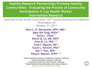 Healthy Research Partnerships Promote Healthy
 Communities: Evaluating the Process of Community
         Participation in Lay Health Worker
                Intervention Research
American Public Health Association 139TH Annual Meeting and Exposition
                           Washington, DC
                          October 31, 2011
                     Mary C. B. Nacionales, MPH, MBA 1
                           Ngoc Bui-Tong, MHSA 4
                              Alene L. Pham 1
                          Khanh Q. Le, MD, MPH 1
                            Gem M. Le, PhD 1, 3
                           Tung T. Nguyen, MD 3
                          Susan L. Stewart, PhD 3
                             Mai T. Tran, MPA 1
                         Bang H. Nguyen, DrPH 1, 2
               1   Cancer Prevention Institute of California, Fremont, California
                             2 Stanford University, Stanford, California
                        3 University of California, San Francisco, California
                    4 Valley Health and Hospital Systems, San Jose, California

                              National Cancer Institute RO1CA132660
 