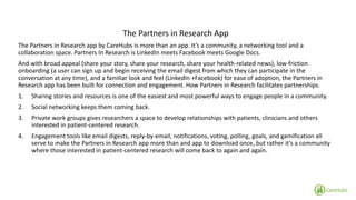 The Partners in Research App 
The Partners in Research app by CareHubs is more than an app. It’s a community, a networking tool and a collaboration space. Partners In Research is LinkedIn meets Facebook meets Google Docs. 
And with broad appeal (share your story, share your research, share your health-related news), low-friction onboarding (a user can sign up and begin receiving the email digest from which they can participate in the conversation at any time), and a familiar look and feel (LinkedIn +Facebook) for ease of adoption, the Partners in Research app has been built for connection and engagement. How Partners in Research facilitates partnerships. 
1.Sharing stories and resources is one of the easiest and most powerful ways to engage people in a community. 
2.Social networking keeps them coming back. 
3.Private work groups gives researchers a space to develop relationships with patients, clinicians and others interested in patient-centered research. 
4.Engagement tools like email digests, reply-by-email, notifications, voting, polling, goals, and gamification all serve to make the Partners in Research app more than and app to download once, but rather it’s a community where those interested in patient-centered researchwill come back to again and again.  