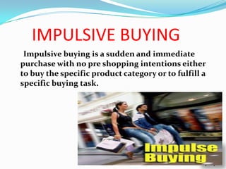 IMPULSIVE BUYING
 Impulsive buying is a sudden and immediate
purchase with no pre shopping intentions either
to buy the specific product category or to fulfill a
specific buying task.
 