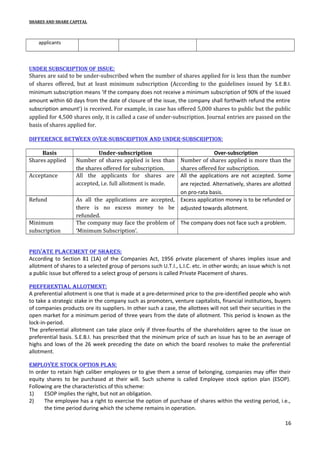SHARES AND SHARE CAPITAL

applicants

Under sUbscription of issUe:
Shares are said to be under-subscribed when the number of shares applied for is less than the number
of shares offered, but at least minimum subscription (According to the guidelines issued by S.E.B.I.
minimum subscription means ‘If the company does not receive a minimum subscription of 90% of the issued
amount within 60 days from the date of closure of the issue, the company shall forthwith refund the entire
subscription amount’) is received. For example, in case has offered 5,000 shares to public but the public
applied for 4,500 shares only, it is called a case of under-subscription. Journal entries are passed on the
basis of shares applied for.
difference between over-sUbscription and Under-sUbscription:
Basis
Shares applied
Acceptance

Refund

Minimum
subscription

Under-subscription
Number of shares applied is less than
the shares offered for subscription.
All the applicants for shares are
accepted, i.e. full allotment is made.

Over-subscription
Number of shares applied is more than the
shares offered for subscription.
All the applications are not accepted. Some
are rejected. Alternatively, shares are allotted
on pro-rata basis.
Excess application money is to be refunded or
adjusted towards allotment.

As all the applications are accepted,
there is no excess money to be
refunded.
The company may face the problem of The company does not face such a problem.
‘Minimum Subscription’.

private placement of shares:
According to Section 81 (1A) of the Companies Act, 1956 private placement of shares implies issue and
allotment of shares to a selected group of persons such U.T.I., L.I.C. etc. in other words; an issue which is not
a public issue but offered to a select group of persons is called Private Placement of shares.
preferential allotment:
A preferential allotment is one that is made at a pre-determined price to the pre-identified people who wish
to take a strategic stake in the company such as promoters, venture capitalists, financial institutions, buyers
of companies products ore its suppliers. In other such a case, the allottees will not sell their securities in the
open market for a minimum period of three years from the date of allotment. This period is known as the
lock-in-period.
The preferential allotment can take place only if three-fourths of the shareholders agree to the issue on
preferential basis. S.E.B.I. has prescribed that the minimum price of such an issue has to be an average of
highs and lows of the 26 week preceding the date on which the board resolves to make the preferential
allotment.
employee stock option plan:
In order to retain high caliber employees or to give them a sense of belonging, companies may offer their
equity shares to be purchased at their will. Such scheme is called Employee stock option plan (ESOP).
Following are the characteristics of this scheme:
1)
ESOP implies the right, but not an obligation.
2)
The employee has a right to exercise the option of purchase of shares within the vesting period, i.e.,
the time period during which the scheme remains in operation.
16

 