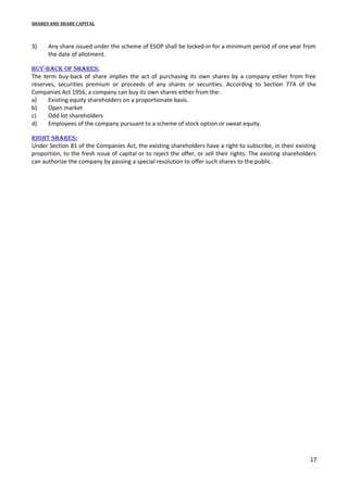 SHARES AND SHARE CAPITAL

3)

Any share issued under the scheme of ESOP shall be locked-in for a minimum period of one year from
the date of allotment.

bUy-back of shares:
The term buy-back of share implies the act of purchasing its own shares by a company either from free
reserves, securities premium or proceeds of any shares or securities. According to Section 77A of the
Companies Act 1956, a company can buy its own shares either from the:
a)
Existing equity shareholders on a proportionate basis.
b)
Open market
c)
Odd lot shareholders
d)
Employees of the company pursuant to a scheme of stock option or sweat equity.
right shares:
Under Section 81 of the Companies Act, the existing shareholders have a right to subscribe, in their existing
proportion, to the fresh issue of capital or to reject the offer, or sell their rights. The existing shareholders
can authorize the company by passing a special resolution to offer such shares to the public.

17

 