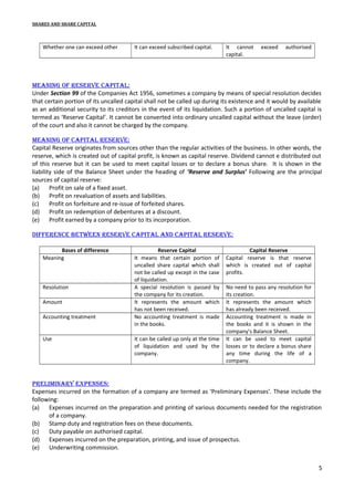 SHARES AND SHARE CAPITAL

Whether one can exceed other

It can exceed subscribed capital.

It cannot
capital.

exceed

authorised

MeanIng of reserve capItal:
Under Section 99 of the Companies Act 1956, sometimes a company by means of special resolution decides
that certain portion of its uncalled capital shall not be called up during its existence and it would by available
as an additional security to its creditors in the event of its liquidation. Such a portion of uncalled capital is
termed as ‘Reserve Capital’. It cannot be converted into ordinary uncalled capital without the leave (order)
of the court and also it cannot be charged by the company.
MeanIng of capItal reserve:
Capital Reserve originates from sources other than the regular activities of the business. In other words, the
reserve, which is created out of capital profit, is known as capital reserve. Dividend cannot e distributed out
of this reserve but it can be used to meet capital losses or to declare a bonus share. It is shown in the
liability side of the Balance Sheet under the heading of ‘Reserve and Surplus’ Following are the principal
sources of capital reserve:
(a) Profit on sale of a fixed asset.
(b) Profit on revaluation of assets and liabilities.
(c)
Profit on forfeiture and re-issue of forfeited shares.
(d) Profit on redemption of debentures at a discount.
(e) Profit earned by a company prior to its incorporation.
dIfference between reserve capItal and capItal reserve:
Bases of difference
Meaning

Resolution
Amount
Accounting treatment
Use

Reserve Capital
It means that certain portion of
uncalled share capital which shall
not be called up except in the case
of liquidation.
A special resolution is passed by
the company for its creation.
It represents the amount which
has not been received.
No accounting treatment is made
in the books.
It can be called up only at the time
of liquidation and used by the
company.

Capital Reserve
Capital reserve is that reserve
which is created out of capital
profits.
No need to pass any resolution for
its creation.
It represents the amount which
has already been received.
Accounting treatment is made in
the books and it is shown in the
company’s Balance Sheet.
It can be used to meet capital
losses or to declare a bonus share
any time during the life of a
company.

prelIMInary expenses:
Expenses incurred on the formation of a company are termed as ‘Preliminary Expenses’. These include the
following:
(a) Expenses incurred on the preparation and printing of various documents needed for the registration
of a company.
(b) Stamp duty and registration fees on these documents.
(c)
Duty payable on authorised capital.
(d) Expenses incurred on the preparation, printing, and issue of prospectus.
(e) Underwriting commission.
5

 