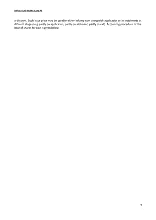 SHARES AND SHARE CAPITAL

a discount. Such issue price may be payable either in lump sum along with application or in instalments at
different stages (e.g. partly on application, partly on allotment, partly on call). Accounting procedure for the
issue of shares for cash is given below:

7

 